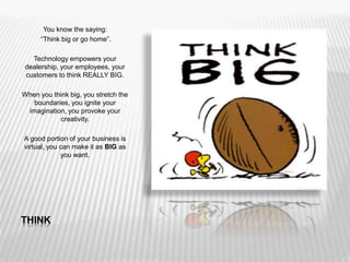 THINK
You know the saying:
“Think big or go home”.
Technology empowers your
dealership, your employees, your
customers to think REALLY BIG.
When you think big, you stretch the
boundaries, you ignite your
imagination, you provoke your
creativity.
A good portion of your business is
virtual, you can make it as BIG as
you want.
 