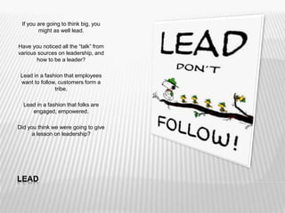 LEAD
If you are going to think big, you
might as well lead.
Have you noticed all the “talk” from
various sources on leadership, and
how to be a leader?
Lead in a fashion that employees
want to follow, customers form a
tribe.
Lead in a fashion that folks are
engaged, empowered.
Did you think we were going to give
a lesson on leadership?
 