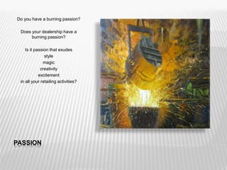 PASSION
Do you have a burning passion?
Does your dealership have a
burning passion?
Is it passion that exudes
style
magic
creativity
excitement
in all your retailing activities?
 