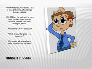 THOUGHT PROCESS
Its not old school, new school…but
a case of thinking, of initiating a
thought process.
With 2011 on the horizon, there are
many opinions, apps, pundits,
analysts, trainers, directions,
strategies, tactics.
Which ones will you espouse?
Which ones will engage your
customers?
Which ones will generate your
vision, the results you expect?
 