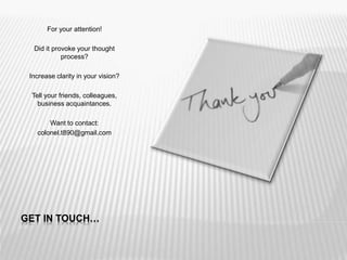 GET IN TOUCH…
For your attention!
Did it provoke your thought
process?
Increase clarity in your vision?
Tell your friends, colleagues,
business acquaintances.
Want to contact:
colonel.t890@gmail.com
 