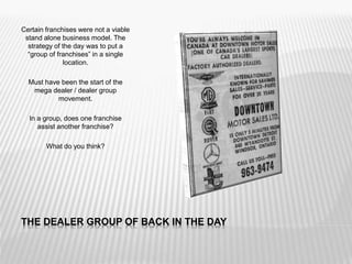 THE DEALER GROUP OF BACK IN THE DAY
Certain franchises were not a viable
stand alone business model. The
strategy of the day was to put a
“group of franchises” in a single
location.
Must have been the start of the
mega dealer / dealer group
movement.
In a group, does one franchise
assist another franchise?
What do you think?
 