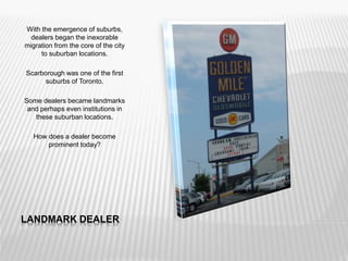 LANDMARK DEALER
With the emergence of suburbs,
dealers began the inexorable
migration from the core of the city
to suburban locations.
Scarborough was one of the first
suburbs of Toronto.
Some dealers became landmarks
and perhaps even institutions in
these suburban locations.
How does a dealer become
prominent today?
 