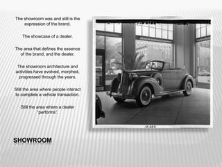 SHOWROOM
The showroom was and still is the
expression of the brand.
The showcase of a dealer.
The area that defines the essence
of the brand, and the dealer.
The showroom architecture and
activities have evolved, morphed,
progressed through the years.
Still the area where people interact
to complete a vehicle transaction.
Still the area where a dealer
“performs”.
 