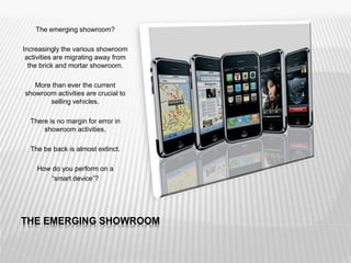 THE EMERGING SHOWROOM
The emerging showroom?
Increasingly the various showroom
activities are migrating away from
the brick and mortar showroom.
More than ever the current
showroom activities are crucial to
selling vehicles.
There is no margin for error in
showroom activities.
The be back is almost extinct.
How do you perform on a
“smart device”?
 