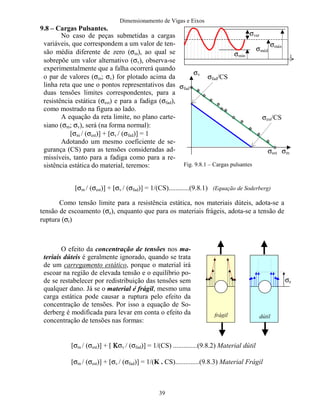 Dimensionamento de Vigas e Eixos
39
9.8 – Cargas Pulsantes.
[σm / (σest)] + [σv / (σfad)] = 1/(CS)............(9.8.1) (Equação de Soderberg)
Como tensão limite para a resistência estática, nos materiais dúteis, adota-se a
tensão de escoamento (σe), enquanto que para os materiais frágeis, adota-se a tensão de
ruptura (σr)
[σm / (σest)] + [ ΚΚΚΚσv / (σfad)] = 1/(CS) ..............(9.8.2) Material dútil
[σm / (σest)] + [σv / (σfad)] = 1/(K . CS)..............(9.8.3) Material Frágil
No caso de peças submetidas a cargas
variáveis, que correspondem a um valor de ten-
são média diferente de zero (σm), ao qual se
sobrepõe um valor alternativo (σv), observa-se
experimentalmente que a falha ocorrerá quando
o par de valores (σm; σv) for plotado acima da
linha reta que une o pontos representativos das
duas tensões limites correspondentes, para a
resistência estática (σest) e para a fadiga (σfad),
como mostrado na figura ao lado.
A equação da reta limite, no plano carte-
siano (σm; σv), será (na forma normal):
[σm / (σest)] + [σv / (σfad)] = 1
Adotando um mesmo coeficiente de se-
gurança (CS) para as tensões consideradas ad-
missíveis, tanto para a fadiga como para a re-
sistência estática do material, teremos:
O efeito da concentração de tensões nos ma-
teriais dúteis é geralmente ignorado, quando se trata
de um carregamento estático, porque o material irá
escoar na região de elevada tensão e o equilíbrio po-
de se restabelecer por redistribuição das tensões sem
qualquer dano. Já se o material é frágil, mesmo uma
carga estática pode causar a ruptura pelo efeito da
concentração de tensões. Por isso a equação de So-
derberg é modificada para levar em conta o efeito da
concentração de tensões nas formas:
σmáx
σméd
σmín
σvar
t
σm
σv
σfad/CS
σest
σest/CS
σfad
σe
frágil dútil
Fig. 9.8.1 – Cargas pulsantes
 