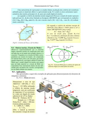 Dimensionamento de Vigas e Eixos
33
9.5 - Aplicações.
São apresentados a seguir dois exemplos de aplicação para dimensionamento de elementos de
máquinas e estruturas.
Ex. 9.5.1 – Eixos (árvores). 250
450
200
F1
F2
F4
F3
Dimensionar o eixo de aço
ABCD (E = 200 GPa, ν = 0,3;
τescoam = 125 MPa) utilizando
o critério da máxima tensão
tangencial, com um coeficiente
de segurança 2,5 ao escoamen-
to e para um ângulo de torção
admissível de 2,5º/m. Dados:
Motor M – Potência: 20 CV
Rotação: ω = 1.720 rpm
Polias B e C – diâm. = 300 mm
Correias planas paralelas:
F1 = 600N; F2 = 300N;
F3 = 3 F4
(Obs.: o mancal A transmite
tão-somente o torque do motor)
M
A
B
C
D
ω
(σrupt )Tração
(σrupt )Compressão
(τrupt )Corteτ
σ
9.4 – Outras teorias. (Teoria de Mohr)
Observa-se experimentalmente que os materiais
frágeis suportam tensões de compressão bem mais
elevadas que as de tração (um exemplo clássico é o
concreto). Traçando-se os círculos de Mohr corres-
pondentes aos ensaios de tração e de compressão
do material (bem como o de corte puro, por torção,
quando disponível), será lógico admitir (Critério de
Mohr) que o estado (duplo) de tensões será seguro
para um dado material se o círculo de Mohr cor-
respondente ficar inteiramente dentro da área deli-
mitada pela envoltória dos círculos corresponden-
tes aos dados obtidos nos ensaios.
Fig, 9.4 – Teoria de Mohr para os critérios de ruptura de
materiais frágeis em estado plano de tensões.
Uma outra forma de representar os estados limites em função dos critérios de resistência
adotados para os materiais dúteis é a apresentada na fig. 9.3, sendo os eixos cartesianos repre-
sentativos das tensões principais σ1 σ2 para um estado duplo de tensões.
(a) segundo o critério da máxima tensão tangencial (Tresca) o estado de tensão represen-
tado pelo par σ1 , σ2 deve ficar limitado ao hexágono ABCDEFH, que corresponde às condições:
| σ1 | < σesc, |σ2 | < σesc, para σ1 e σ2 com o mesmo sinal e | σ1 − σ2 | < σesc , caso σ1 e σ2 tenham
sinais contrários.
(b) segundo o critério da máxima energia de
distorção (Von Mises) o limite passa a ser a
elipse ABCDEFGHA, para a qual:
σ1
2
− σ1σ2 + σ2
2
= σesc
2
.
O caso da torção pura, quando σ1 = τ e
σ2 = −τ evidencia a distinção dos dois critérios
obtendo-se τlim = 0,500 σesc (segundo Tresca) e
τlim = 0,577 σesc (segundo Von Mises).
0,500
0,577
σesc
σesc
−σesc
−σesc
σp1
σp2
Fig.9.3 – Critérios de Tresca e de Von Mises
A
B
C
D
E F
G
H
 