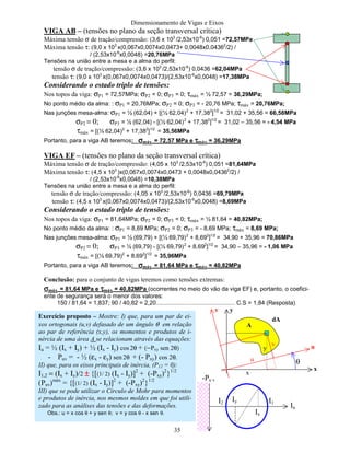 Dimensionamento de Vigas e Eixos
35
VIGA AB – (tensões no plano da seção transversal crítica)
Máxima tensão σ de tração/compressão: (3,6 x 103
/2,53x10-6
) 0,051 =72,57MPa
Máxima tensão τ: (9,0 x 103
x(0,067x0,0074x0,0473+ 0,0048x0,04362
/2) /
/ (2,53x10-6
x0,0048) =20,76MPa
Tensões na união entre a mesa e a alma do perfil:
tensão σ de tração/compressão: (3,6 x 103
/2,53x10-6
) 0,0436 =62,04MPa
tensão τ: (9,0 x 103
x(0,067x0,0074x0,0473)/(2,53x10-6
x0,0048) =17,38MPa
Considerando o estado triplo de tensões:
Nos topos da viga: σP1 = 72,57MPa; σP2 = 0; σP3 = 0; τmáx = ½ 72,57 = 36,29MPa;
No ponto médio da alma: : σP1 = 20,76MPa; σP2 = 0; σP3 = - 20,76 MPa; τmáx = 20,76MPa;
Nas junções mesa-alma: σP1 = ½ (62,04) + [(½ 62,04)2
+ 17,382
]1/2
= 31,02 + 35,56 = 66,58MPa
σP2 = 0; σP3 = ½ (62,04) - [(½ 62,04)2
+ 17,382
]1/2
= 31,02 – 35,56 = - 4,54 MPa
τmáx = [(½ 62,04)2
+ 17,382
]1/2
= 35,56MPa
Portanto, para a viga AB teremos: σσσσmáx = 72,57 MPa e ττττmáx = 36,29MPa
VIGA EF – (tensões no plano da seção transversal crítica)
Máxima tensão σ de tração/compressão: (4,05 x 103
/2,53x10-6
) 0,051 =81,64MPa
Máxima tensão τ: (4,5 x 103
)x(0,067x0,0074x0,0473 + 0,0048x0,04362
/2) /
/ (2,53x10-6
x0,0048) =10,38MPa
Tensões na união entre a mesa e a alma do perfil:
tensão σ de tração/compressão: (4,05 x 103
/2,53x10-6
) 0,0436 =69,79MPa
tensão τ: (4,5 x 103
x(0,067x0,0074x0,0473)/(2,53x10-6
x0,0048) =8,69MPa
Considerando o estado triplo de tensões:
Nos topos da viga: σP1 = 81,64MPa; σP2 = 0; σP3 = 0; τmáx = ½ 81,64 = 40,82MPa;
No ponto médio da alma: : σP1 = 8,69 MPa; σP2 = 0; σP3 = - 8,69 MPa; τmáx = 8,69 MPa;
Nas junções mesa-alma: σP1 = ½ (69,79) + [(½ 69,79)2
+ 8,692
]1/2
= 34,90 + 35,96 = 70,86MPa
σP2 = 0; σP3 = ½ (69,79) - [(½ 69,79)2
+ 8,692
]1/2
= 34,90 – 35,96 = - 1,06 MPa
τmáx = [(½ 69,79)2
+ 8,692
]1/2
= 35,96MPa
Portanto, para a viga AB teremos: σσσσmáx = 81,64 MPa e ττττmáx = 40,82MPa
Conclusão: para o conjunto de vigas teremos como tensões extremas:
σσσσmáx = 81,64 MPa e ττττmáx = 40,82MPa (ocorrentes no meio do vão da viga EF) e, portanto, o coefici-
ente de segurança será o menor dos valores:
150 / 81,64 = 1,837; 90 / 40,82 = 2,20................................................ C.S = 1,84 (Resposta)
Exercício proposto – Mostre: I) que, para um par de ei-
xos ortogonais (u,v) defasado de um ângulo θ em relação
ao par de referência (x,y), os momentos e produtos de i-
nércia de uma área A se relacionam através das equações:
Ιu = ½ (Ιx + Ιy) + ½ (Ιx - Ιy) cos 2θ + (−Pxy sen 2θ)
- Puv = - ½ (εx - εy) sen 2θ + (- Pxy) cos 2θ.
II) que, para os eixos principais de inércia, (P12 = 0):
Ι1,2 = (Ιx + Ιy)/2 ±±±± {[(1/ 2) (Ιx - Ιy)]2
+ (-Pxy)2
}1/2
(Puv)máx
= {[(1/ 2) (Ιx - Ιy)]2
+ (-Pxy)2
}1/2
III) que se pode utilizar o Círculo de Mohr para momentos
e produtos de inércia, nos mesmos moldes em que foi utili-
zado para as análises das tensões e das deformações.
Obs.: u = x cos θ + y sen θ; v = y cos θ - x sen θ.
x
u
v y
dA
A
x
y
v
u θ
Iu
-Pu v
Ix
Iy I1I2
 