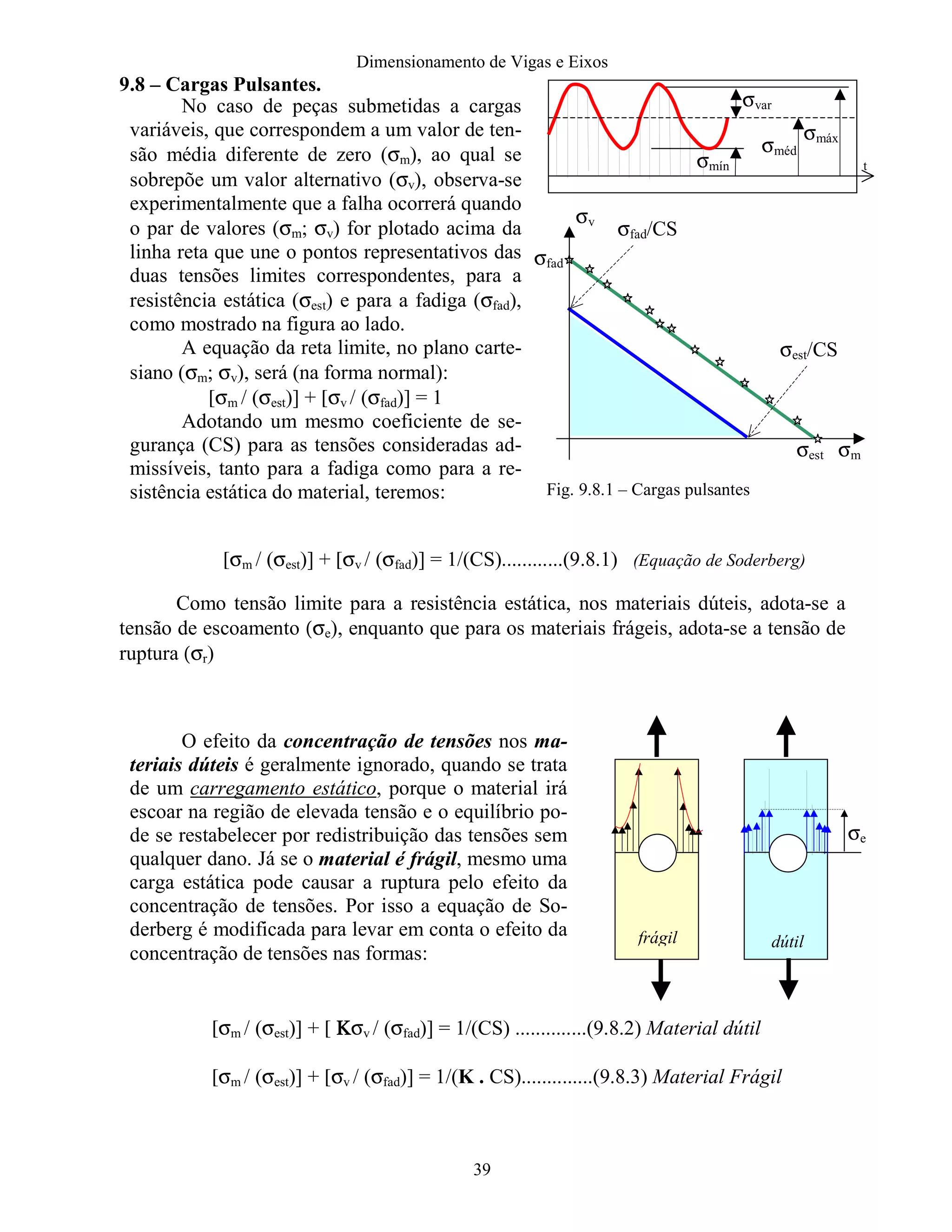 Dimensionamento de Vigas e Eixos
39
9.8 – Cargas Pulsantes.
[σm / (σest)] + [σv / (σfad)] = 1/(CS)............(9.8.1) (Equação de Soderberg)
Como tensão limite para a resistência estática, nos materiais dúteis, adota-se a
tensão de escoamento (σe), enquanto que para os materiais frágeis, adota-se a tensão de
ruptura (σr)
[σm / (σest)] + [ ΚΚΚΚσv / (σfad)] = 1/(CS) ..............(9.8.2) Material dútil
[σm / (σest)] + [σv / (σfad)] = 1/(K . CS)..............(9.8.3) Material Frágil
No caso de peças submetidas a cargas
variáveis, que correspondem a um valor de ten-
são média diferente de zero (σm), ao qual se
sobrepõe um valor alternativo (σv), observa-se
experimentalmente que a falha ocorrerá quando
o par de valores (σm; σv) for plotado acima da
linha reta que une o pontos representativos das
duas tensões limites correspondentes, para a
resistência estática (σest) e para a fadiga (σfad),
como mostrado na figura ao lado.
A equação da reta limite, no plano carte-
siano (σm; σv), será (na forma normal):
[σm / (σest)] + [σv / (σfad)] = 1
Adotando um mesmo coeficiente de se-
gurança (CS) para as tensões consideradas ad-
missíveis, tanto para a fadiga como para a re-
sistência estática do material, teremos:
O efeito da concentração de tensões nos ma-
teriais dúteis é geralmente ignorado, quando se trata
de um carregamento estático, porque o material irá
escoar na região de elevada tensão e o equilíbrio po-
de se restabelecer por redistribuição das tensões sem
qualquer dano. Já se o material é frágil, mesmo uma
carga estática pode causar a ruptura pelo efeito da
concentração de tensões. Por isso a equação de So-
derberg é modificada para levar em conta o efeito da
concentração de tensões nas formas:
σmáx
σméd
σmín
σvar
t
σm
σv
σfad/CS
σest
σest/CS
σfad
σe
frágil dútil
Fig. 9.8.1 – Cargas pulsantes
 