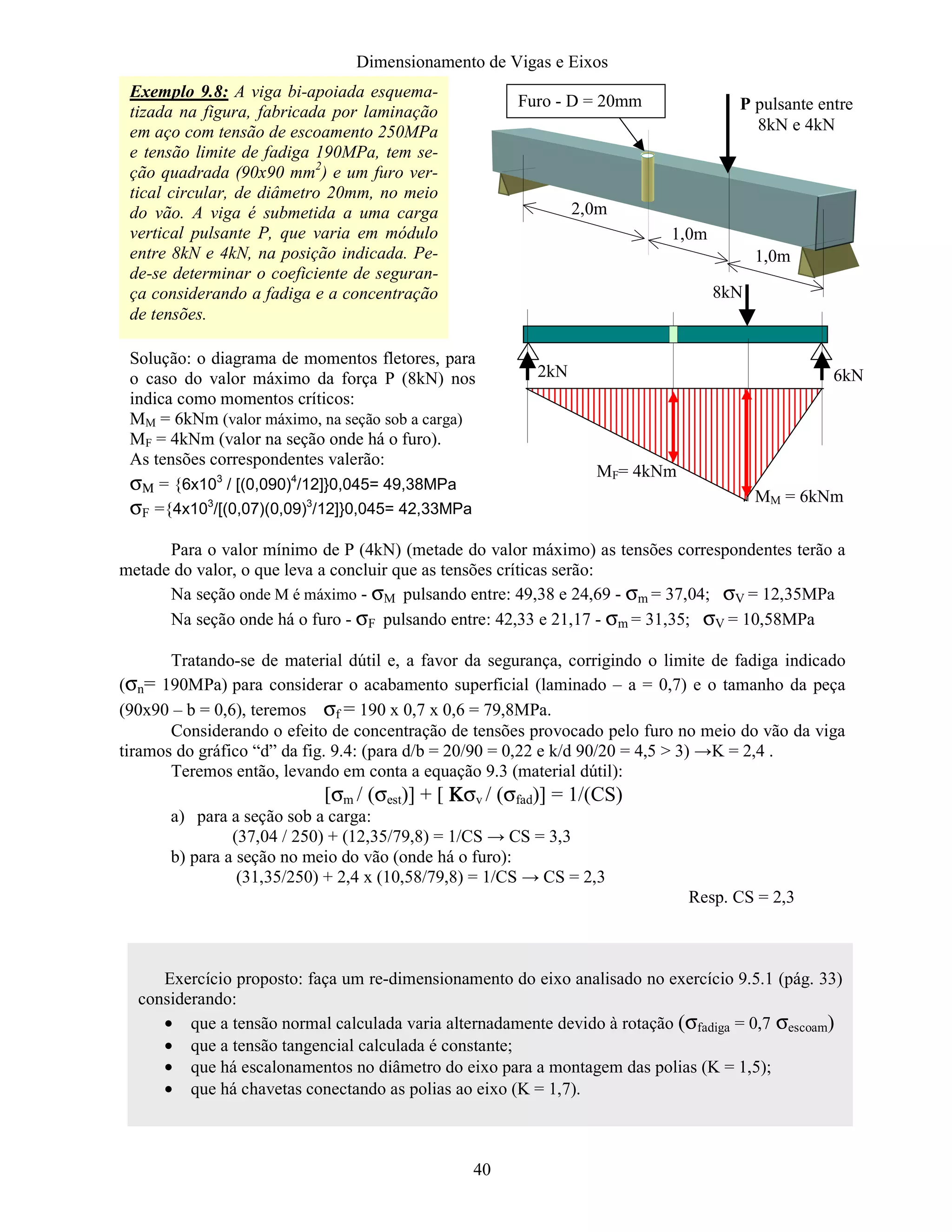 Dimensionamento de Vigas e Eixos
40
Para o valor mínimo de P (4kN) (metade do valor máximo) as tensões correspondentes terão a
metade do valor, o que leva a concluir que as tensões críticas serão:
Na seção onde M é máximo - σM pulsando entre: 49,38 e 24,69 - σm = 37,04; σV = 12,35MPa
Na seção onde há o furo - σF pulsando entre: 42,33 e 21,17 - σm = 31,35; σV = 10,58MPa
Tratando-se de material dútil e, a favor da segurança, corrigindo o limite de fadiga indicado
(σn= 190MPa) para considerar o acabamento superficial (laminado – a = 0,7) e o tamanho da peça
(90x90 – b = 0,6), teremos σf = 190 x 0,7 x 0,6 = 79,8MPa.
Considerando o efeito de concentração de tensões provocado pelo furo no meio do vão da viga
tiramos do gráfico “d” da fig. 9.4: (para d/b = 20/90 = 0,22 e k/d 90/20 = 4,5  3) →K = 2,4 .
Teremos então, levando em conta a equação 9.3 (material dútil):
[σm / (σest)] + [ ΚΚΚΚσv / (σfad)] = 1/(CS)
a) para a seção sob a carga:
(37,04 / 250) + (12,35/79,8) = 1/CS → CS = 3,3
b) para a seção no meio do vão (onde há o furo):
(31,35/250) + 2,4 x (10,58/79,8) = 1/CS → CS = 2,3
Resp. CS = 2,3
Exemplo 9.8: A viga bi-apoiada esquema-
tizada na figura, fabricada por laminação
em aço com tensão de escoamento 250MPa
e tensão limite de fadiga 190MPa, tem se-
ção quadrada (90x90 mm2
) e um furo ver-
tical circular, de diâmetro 20mm, no meio
do vão. A viga é submetida a uma carga
vertical pulsante P, que varia em módulo
entre 8kN e 4kN, na posição indicada. Pe-
de-se determinar o coeficiente de seguran-
ça considerando a fadiga e a concentração
de tensões.
2,0m
1,0m
1,0m
Furo - D = 20mm P pulsante entre
8kN e 4kN
8kN
6kN2kN
MM = 6kNm
MF= 4kNm
Solução: o diagrama de momentos fletores, para
o caso do valor máximo da força P (8kN) nos
indica como momentos críticos:
MM = 6kNm (valor máximo, na seção sob a carga)
MF = 4kNm (valor na seção onde há o furo).
As tensões correspondentes valerão:
σΜ = {6x103
/ [(0,090)4
/12]}0,045= 49,38MPa
σF ={4x103
/[(0,07)(0,09)3
/12]}0,045= 42,33MPa
Exercício proposto: faça um re-dimensionamento do eixo analisado no exercício 9.5.1 (pág. 33)
considerando:
• que a tensão normal calculada varia alternadamente devido à rotação (σfadiga = 0,7 σescoam)
• que a tensão tangencial calculada é constante;
• que há escalonamentos no diâmetro do eixo para a montagem das polias (K = 1,5);
• que há chavetas conectando as polias ao eixo (K = 1,7).
 