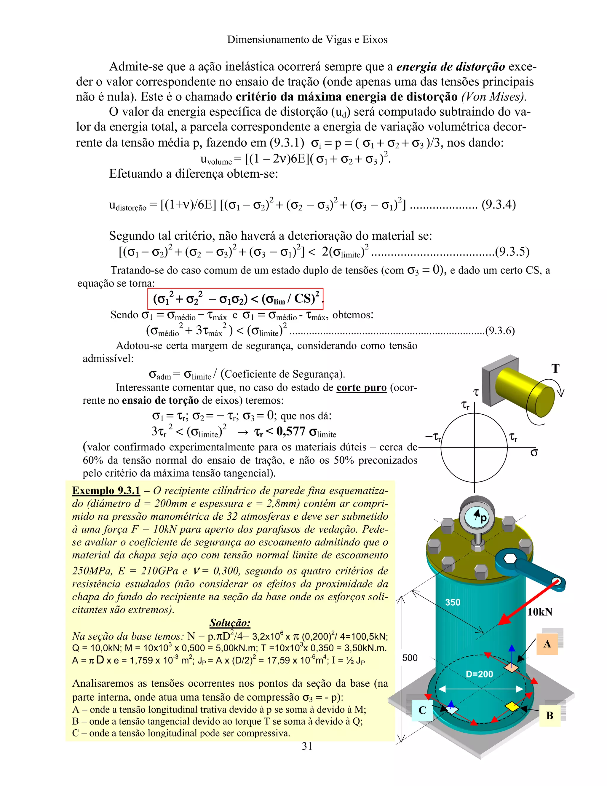 Dimensionamento de Vigas e Eixos
31
Admite-se que a ação inelástica ocorrerá sempre que a energia de distorção exce-
der o valor correspondente no ensaio de tração (onde apenas uma das tensões principais
não é nula). Este é o chamado critério da máxima energia de distorção (Von Mises).
O valor da energia específica de distorção (ud) será computado subtraindo do va-
lor da energia total, a parcela correspondente a energia de variação volumétrica decor-
rente da tensão média p, fazendo em (9.3.1) σi = p = ( σ1 + σ2 + σ3 )/3, nos dando:
uvolume = [(1 – 2ν)6E]( σ1 + σ2 + σ3 )2
.
Efetuando a diferença obtem-se:
udistorção = [(1+ν)/6E] [(σ1 − σ2)2
+ (σ2 − σ3)2
+ (σ3 − σ1)2
] ..................... (9.3.4)
Segundo tal critério, não haverá a deterioração do material se:
[(σ1 − σ2)2
+ (σ2 − σ3)2
+ (σ3 − σ1)2
] < 2(σlimite)2
......................................(9.3.5)
Tratando-se do caso comum de um estado duplo de tensões (com σ3 = 0), e dado um certo CS, a
equação se torna:
(σσσσ1111
2222
+ σ+ σ+ σ+ σ2222
2222
− σ− σ− σ− σ1111σσσσ2222) < (σ) < (σ) < (σ) < (σlim / CS)2
.
Sendo σ1 = σmédio + τmáx e σ1 = σmédio - τmáx, obtemos:
(σmédio
2
+ 3τmáx
2
) < (σlimite)2
......................................................................(9.3.6)
Adotou-se certa margem de segurança, considerando como tensão
admissível:
σadm = σlimite / (Coeficiente de Segurança).
Interessante comentar que, no caso do estado de corte puro (ocor-
rente no ensaio de torção de eixos) teremos:
σ1 = τr; σ2 = − τr; σ3 = 0; que nos dá:
3τr
2
< (σlimite)2
→ ττττr < 0,577 σσσσlimite
(valor confirmado experimentalmente para os materiais dúteis – cerca de
60% da tensão normal do ensaio de tração, e não os 50% preconizados
pelo critério da máxima tensão tangencial).
Exemplo 9.3.1 – O recipiente cilíndrico de parede fina esquematiza-
do (diâmetro d = 200mm e espessura e = 2,8mm) contém ar compri-
mido na pressão manométrica de 32 atmosferas e deve ser submetido
à uma força F = 10kN para aperto dos parafusos de vedação. Pede-
se avaliar o coeficiente de segurança ao escoamento admitindo que o
material da chapa seja aço com tensão normal limite de escoamento
250MPa, E = 210GPa e ν = 0,300, segundo os quatro critérios de
resistência estudados (não considerar os efeitos da proximidade da
chapa do fundo do recipiente na seção da base onde os esforços soli-
citantes são extremos).
Solução:
Na seção da base temos: N = p.πD2
/4= 3,2x10
6
x π (0,200)
2
/ 4=100,5kN;
Q = 10,0kN; M = 10x10
3
x 0,500 = 5,00kN.m; T =10x10
3
x 0,350 = 3,50kN.m.
A = π D x e = 1,759 x 10
-3
m
2
; JP = A x (D/2)
2
= 17,59 x 10
-6
m
4
; I = ½ JP
Analisaremos as tensões ocorrentes nos pontos da seção da base (na
parte interna, onde atua uma tensão de compressão σ3 = - p):
A – onde a tensão longitudinal trativa devido à p se soma à devido à M;
B – onde a tensão tangencial devido ao torque T se soma à devido à Q;
C – onde a tensão longitudinal pode ser compressiva.
τr
τr
−τr
σ
τ
T
p
500
350
D=200
10kN
A
BC
 