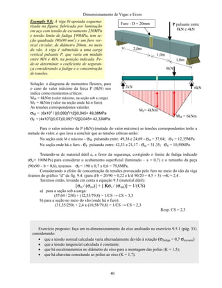 Dimensionamento de Vigas e Eixos
40
Para o valor mínimo de P (4kN) (metade do valor máximo) as tensões correspondentes terão a
metade do valor, o que leva a concluir que as tensões críticas serão:
Na seção onde M é máximo - σM pulsando entre: 49,38 e 24,69 - σm = 37,04; σV = 12,35MPa
Na seção onde há o furo - σF pulsando entre: 42,33 e 21,17 - σm = 31,35; σV = 10,58MPa
Tratando-se de material dútil e, a favor da segurança, corrigindo o limite de fadiga indicado
(σn= 190MPa) para considerar o acabamento superficial (laminado – a = 0,7) e o tamanho da peça
(90x90 – b = 0,6), teremos σf = 190 x 0,7 x 0,6 = 79,8MPa.
Considerando o efeito de concentração de tensões provocado pelo furo no meio do vão da viga
tiramos do gráfico “d” da fig. 9.4: (para d/b = 20/90 = 0,22 e k/d 90/20 = 4,5  3) →K = 2,4 .
Teremos então, levando em conta a equação 9.3 (material dútil):
[σm / (σest)] + [ ΚΚΚΚσv / (σfad)] = 1/(CS)
a) para a seção sob a carga:
(37,04 / 250) + (12,35/79,8) = 1/CS → CS = 3,3
b) para a seção no meio do vão (onde há o furo):
(31,35/250) + 2,4 x (10,58/79,8) = 1/CS → CS = 2,3
Resp. CS = 2,3
Exemplo 9.8: A viga bi-apoiada esquema-
tizada na figura, fabricada por laminação
em aço com tensão de escoamento 250MPa
e tensão limite de fadiga 190MPa, tem se-
ção quadrada (90x90 mm2
) e um furo ver-
tical circular, de diâmetro 20mm, no meio
do vão. A viga é submetida a uma carga
vertical pulsante P, que varia em módulo
entre 8kN e 4kN, na posição indicada. Pe-
de-se determinar o coeficiente de seguran-
ça considerando a fadiga e a concentração
de tensões.
2,0m
1,0m
1,0m
Furo - D = 20mm P pulsante entre
8kN e 4kN
8kN
6kN2kN
MM = 6kNm
MF= 4kNm
Solução: o diagrama de momentos fletores, para
o caso do valor máximo da força P (8kN) nos
indica como momentos críticos:
MM = 6kNm (valor máximo, na seção sob a carga)
MF = 4kNm (valor na seção onde há o furo).
As tensões correspondentes valerão:
σΜ = {6x103
/ [(0,090)4
/12]}0,045= 49,38MPa
σF ={4x103
/[(0,07)(0,09)3
/12]}0,045= 42,33MPa
Exercício proposto: faça um re-dimensionamento do eixo analisado no exercício 9.5.1 (pág. 33)
considerando:
• que a tensão normal calculada varia alternadamente devido à rotação (σfadiga = 0,7 σescoam)
• que a tensão tangencial calculada é constante;
• que há escalonamentos no diâmetro do eixo para a montagem das polias (K = 1,5);
• que há chavetas conectando as polias ao eixo (K = 1,7).
 