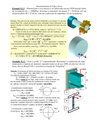 Dimensionamento de Vigas e Eixos
29
Exemplo 9.2.1 – Dimensionar o eixo maciço a ser fabricado em aço 1020 (tensão limite
de escoamento σesc = 200MPa), de forma a transmitir um torque T = 10 kN.m, sob um
momento fletor M = 15 kN.m., com um coeficiente de segurança 1,6 ao escoamento.
Exemplo 9.2.2 – Para o perfil “I” esquematizado, determinar o coeficiente de segu-
rança para a ruptura do material, supondo tratar-se de aço 1080, de alto teor de car-
bono, dureza Brinell 248, e resistência à tração de 78 kgf/mm2
.
Solução: Para um eixo de seção circular submetido a um torque T e um mo-
mento fletor M, o ponto da periferia mais solicitado estará submetido às se-
guintes tensões (a tensão tangencial devido a Q é desprezível para um eixo
maciço)
σ = (Μ/Ι) (d/2); τ = (Τ/JP) (d/2); sendo JP = πd4
/32 e I = ½ JP
Como se trata de um material dútil (baixo teor de Carbono), utiliza-
remos o critério da máxima tensão tangencial.
τmáx = √ [½ (σx - σy)] 2
+ (τxy )2
=√[½ (Μ/Ι)d/2]2
+ [(T/JP )2
d/2]2
ττττmáx = [( M2
+ T2
)1/2
/ JP] (d/2)
Interessante notar que o termo (M2
+ T2
)1/2
representa o módulo do
vetor momento total atuante na seção (M + T) (chamado momento “ideal”).
Para o caso em análise, como τmáx =(200/2):1,6 = 62,5MPa
teremos:
τmáx = 32 ( M2
+ T2
)1/2
/ πd3
d3
= 32 [(10x103
)2
+ (15x103
)2
]1/2
/ π (62,5x106
= 2,9838x10-3
m
3
d = 1,432 x 10-1
m → d = 143 mm (Resposta) σ
τ
100
150
150
8
8
5
210kN
A
B
C
Solução: O momento de inércia da seção em relação à LN valerá:
ILN = [100 x (165)3
/ 12] – [95 (150)3
/ 12 = 10,72 x 106
mm2
].
Na seção do engastamento teremos:
Q = 210 kN e M = - 210x103
x 0,150 = - 31,5 kNm.
Para o ponto A (no topo, onde ocorre a máxima tensão nor-
mal de tração e onde a tensão de cisalhamento é nula), teremos:
σ = (M/ I)y = (31,5x103
/ 10,72x10-6
)x0,083 = 243,9 MPa.
Considerando o estado duplo:
(tração Pura) - σP1 = 243,9MPa
σP2 = 0,000
τmáx = ½ (243,9)= 121,9MPa
Para o ponto C (na LN, onde ocorre a máxima tensão tan-
gencial e onde a tensão normal é nula), teremos: τ = (QMS / b I )
sendo MS = (0,008x0,100x0,079 + 0,005x0,075x0,0375)=77,26x10
-6
m
3
τ = 210x103
x77,26x10-6
/ 0,005 x 10,72x10-6
= 302,7MPa
Considerando o estado duplo:
(Corte Puro) - σP1 = 302,7MPa
σP2 = - 302,7MPa
τmáx = 302,7MPa
121,9
σ
τ
243,9
σ
τ
302,7
302,7
 
