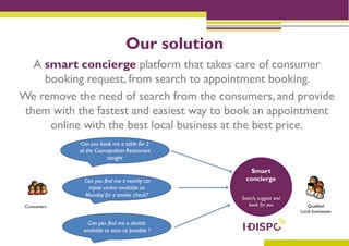 Our solution
   A smart concierge platform that takes care of consumer
     booking request, from search to appointment booking.
We remove the need of search from the consumers, and provide
 them with the fastest and easiest way to book an appointment
      online with the best local business at the best price.
 