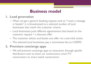 Business model
1. Lead generation
  – When we get a generic booking request such as “I want a massage
    in Seattle”, it is broadcasted to a selected number of local
    businesses that match the customer criteria
  – Local businesses push different appointment slots based on the
    customer request + a discount offer
  – The customer selects and books one offer via a one-click action
  – The selected local businesses pay a commission fee to I-DISPO
2. Premium concierge apps
  – We sell premium concierge apps to consumers through specific
    distributors such as smart car constructors, smart TV
    constructors or smart watch constructors
 