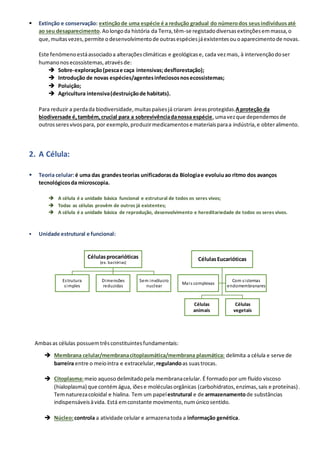 ▪ Extinção e conservação: extinçãode uma espécie é a redução gradual do númerodos seusindivíduosaté
ao seu desaparecimento.Aolongoda história da Terra,têm-se registadodiversasextinçõesemmassa,o
que,muitasvezes,permite odesenvolvimentode outrasespéciesjáexistentesouoaparecimentode novas.
Este fenómenoestáassociadoa alteraçõesclimáticas e geológicase, cada vezmais, à intervençãodoser
humanonosecossistemas,atravésde:
➔ Sobre-exploração(pescae caça intensivas;desflorestação);
➔ Introdução de novas espécies/agentesinfeciososnosecossistemas;
➔ Poluição;
➔ Agricultura intensiva(destruiçãode habitats).
Para reduzir a perdada biodiversidade,muitaspaísesjá criaram áreasprotegidas.Aproteção da
biodiversade é,também,crucial para a sobrevivênciadanossa espécie,umavezque dependemosde
outrosseresvivospara, por exemplo,produzirmedicamentose materiaisparaa indústria,e obteralimento.
2. A Célula:
▪ Teoria celular:é uma das grandesteorias unificadorasda Biologiae evoluiuao ritmo dos avanços
tecnológicosda microscopia.
➔ A célula é a unidade básica funcional e estrutural de todos os seres vivos;
➔ Todas as células provêm de outros já existentes;
➔ A célula é a unidade básica de reprodução, desenvolvimento e hereditariedade de todos os seres vivos.
▪ Unidade estrutural e funcional:
Ambasas células possuemtrêsconstituintesfundamentais:
➔ Membrana celular/membranacitoplasmática/membrana plasmática: delimita a célula e serve de
barreira entre o meiointra e extracelular, regulandoas suastrocas.
➔ Citoplasma:meio aquosodelimitadopela membranacelular. É formadopor um fluído viscoso
(hialoplasma) que contém água, iõese moléculasorgânicas (carbohidratos,enzimas,sais e proteínas).
Temnaturezacoloidal e hialina. Tem um papelestrutural e de armazenamentode substâncias
indispensáveisàvida. Está emconstante movimento,numúnicosentido.
➔ Núcleo:controla a atividade celular e armazenatoda a informação genética.
Célulasprocarióticas
(ex. bactérias)
Estrutura
simples
Dimensões
reduzidas
Sem invólucro
nuclear
CélulasEucarióticas
Células
animais
Células
vegetais
Mais complexas
Com sistemas
endomembranares
 