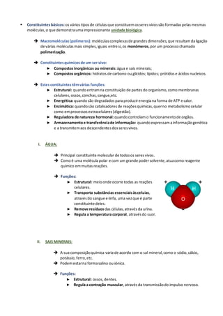 ▪ Constituintesbásicos:os vários tiposde células que constituemosseresvivossão formadaspelasmesmas
moléculas,o que demonstraumaimpressionante unidade biológica.
➔ Macromoléculas(polímeros):moléculascomplexasde grandesdimensões,que resultamdaligação
de várias moléculasmais simples,iguais entre si,os monómeros,por um processochamado
polimerização.
➔ Constituintesquímicosde um ser vivo:
► Compostosinorgânicos ou minerais: água e sais minerais;
► Compostosorgânicos: hidratos de carbono ou glícidos; lípidos; prótidose ácidos nucleicos.
➔ Estes contituintestêmvárias funções:
► Estrutural: quandoentramna constituição de partesdo organismo,como membranas
celulares,ossos,conchas,sangue,etc.
► Energética:quandosão degradadospara produzirenergiana forma de ATP e calor.
► Enzimática: quandosão catalisadoresde reaçõesquímicas,querno metabolismocelular
como emprocessosextracelulares(digestão).
► Reguladora de natureza hormonal: quandocontrolam o funcionamentode orgãos.
► Armazenamentoe transferênciade informação: quandoexpressamainformaçãogenética
e a transmitemaos descendentesdosseresvivos.
I. ÁGUA:
➔ Principal constituinte molecular de todosos seresvivos.
➔ Comoé uma moléculapolar e com um grande podersolvente,atuacomoreagente
químico emmuitas reações.
➔ Funções:
► Estrutural: meioonde ocorre todas as reações
celulares.
► Transporta substâncias essenciaisàscelulas,
atravésdo sangue e linfa, uma vezque é parte
constituinte deles.
► Remove resíduosdas células,através da urina.
► Regula a temperatura corporal, atravésdo suor.
II. SAIS MINERAIS:
➔ A sua composiçãoquímica varia de acordo com o sal mineral,como o sódio,cálcio,
potássio,ferro,etc.
➔ Podemestarna formasalina ou iónica.
➔ Funções:
► Estrutural: ossos,dentes.
► Regula a contração muscular, atravésda transmissãodo impulso nervoso.
 