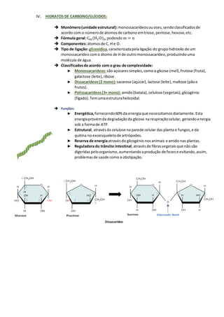 IV. HIDRATOS DE CARBONO/GLÍCIDOS:
➔ Monómero(unidade estrutural): monossacarídeosouoses,sendoclassificadosde
acordo com o númerode átomosde carbono emtriose,pentose,hexose,etc.
➔ Fórmula geral: Cm(H2O)n,podendo m = n
➔ Componentes:átomosde C, H e O.
➔ Tipo de ligação: glicosídica,caracterizadapela ligação do grupo hidroxilo de um
monossacarídeo como átomo de H de outromonossacarídeo,produzindouma
molécula de água.
➔ Classificadosde acordo com o grau de complexidade:
► Monossacarídeos:são açúcaressimples,como a glicose (mel),frutose (fruta),
galactose (leite),ribose.
► Dissacarídeos(2 mono):sacarose (açúcar), lactose (leite),maltose (pãoe
frutos).
► Polissacarídeos(3+ mono): amido(batata),celulose (vegetais),glicogénio
(fígado). Temumaestruturahelicoidal.
➔ Funções:
► Energética, fornecendo60% da energiaque necessitamosdiariamente.Esta
energiaprovémda degradaçãoda glicose na respiraçãocelular, gerandoenergia
sob a formade ATP.
► Estrutural, atravésda celulose na parede celular das planta e fungos,e da
quitina no exoesqueletode artrópodes.
► Reserva de energiaatravésdo glicogénio nosanimais e amido nas plantas.
► Reguladora do trânsito intestinal,atravésde fibrasvegetaisque não são
digeridas peloorganismo,aumentando aprodução de fezes e evitando,assim,
problemasde saúde como a obstipação.
Dissacarídeo
 
