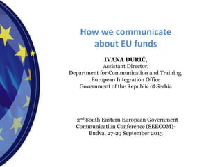 How we communicate
about EU funds
IVANA ĐURIĆ,
Assistant Director,
Department for Communication and Training,
European Integration Office
Government of the Republic of Serbia
- 2nd South Eastern European Government
Communication Conference (SEECOM)-
Budva, 27-29 September 2013
 