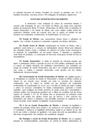 ao princípio decorrem de normas; Exemplos de exceção ao princípio: arts. 56, 62
(medidas provisórias com força de lei) e 68 ( delegação de atribuições legislativas).
O ESTADO DEMOCRÁTICO DE DIREITO
A democracia, como realização de valores de convivência humana, é
conceito mais abrangente do que o de Estado de Direito, que surgiu como expressão
jurídica da democracia liberal. O Estado Democrático de Direito reúne os princípios do
Estado Democrático e do Estado de Direito, não como simples reunião formal dos
respectivos elemento, revela um conceito novo que os supera, na medida em que
incorpora um componente revolucionário de transformação do status quo.
35) Estado de Direito: suas caracteristicas básicas foram a submissão do
império a lei, a divisão de poderes e o enunciado e garantia dos direitos individuais.
36) Estado Social de Direito: transformação do Estado de Direito, onde o
qualitativo social refere-se à correção do individualismo clássico liberal pela afirmação
dos chamados direitos sociais e realização de objetivos de justiça social; caracteriza-se
no propósito de compatibilizar, em um mesmo sistema, 2 elementos: o capitalismo,
como forma de produção, e a consecução do bem-estar social geral, servindo de base ao
neocapitalismo.
37) Estado Democrático: se funda no princípio da soberania popular, que
impõe a participação efetiva e operante do povo na coisa pública, participação que não
se exaure, na simples formação das instituições representativas, que constituem em
estágio da evolução do Estado Democrático, mas não o seu completo desenvolvimento;
visa, assim, a realizar o princípio democrático como garantia real dos direitos
fundamentais da pessoa humana.
38) Caracterização do Estado Democrático de Direito: não significa apenas u
nir formalmente os conceitos de Estado de Democrático e Estado de Direito; consiste na
criação de um conceito novo, levando em conta os conceitos dos elementos
componentes, mas os supera na medida em que incorpora um componente
revolucionário de transformação do status quo; é um tipo de Estado que tende a realizar
a síntese do processo contraditório do mundo contemporâneo, superando o Estado
capitalista para configurar um Estado promotor de justiça social que o personalismo e
monismo político das democrácias populares sob o influxo do socialismo real não foram
capazes de construir; a CF de 88 apenas abre as perspectivas de realização social
profunda pela prática dos direitos sociais que ela inscreve e pelo exercício dos
instrumentos que oferece à cidadania e que possibilita concretizar as exigências de um
Estado de justiça social, fundado na dignidade da pessoa humana.
39) A lei no Estado Democrático de Direito: o princípio da legalidade é
também um princípio basilar desse Estado; é da essência do seu conceito subordinar-se
à Constituição e fundar-se na legalidade democrática; sujeita-se ao império da lei, mas
da lei que realize o princípio da igualdade e da justiça não pela sua generalidade, mas
pela busca da igualização das condições dos socialmente desiguais.
40) Princípios a tarefa do Estado Democrático de Direito: são os seguintes:
princípio da constitucionalidade, democrático, do sistema de direitos fundamentais, da
 