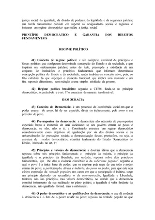 justiça social, da igualdade, da divisão de poderes, da legalidade e da segurança jurídica;
sua tarefa fundamental consiste em superar as desigualdades sociais e regionais e
instaurar um regime democrático que realize a justiça social.
PRINCÍPIO DEMOCRÁTICO E GARANTIA DOS DIREITOS
FUNDAMENTAIS
REGIME POLÍTICO
41) Conceito de regime político: é um complexo estrutural de princípios e
forças políticas que configuram determinada concepção do Estado e da sociedade, e que
inspiram seu ordenamento jurídico; antes de tudo, pressupõe a existência de um
conjunto de instituições e princípios fundamentais que informam determinada
concepção política do Estado e da sociedade, sendo também um conceito ativo, pois, ao
fato estrutural há que superpor o elemento funcional, que implica uma atividade e um
fim, supondo dinamismo, sem redução a uma simples atividade de governo.
42) Regime político brasileiro: segundo a CF/88, funda-se no princípio
democrático; o preâmbulo e o art. 1º o enunciam de maneira insofismável.
DEMOCRACIA
43) Conceito de Democracia: é um processo de convivência social em que o
poder emana do povo, há de ser exercido, direta ou indiretamente, pelo povo e em
proveito do povo.
44) Pressupostos da democracia: a democrácia não necessita de pressupostos
especiais; basta a existência de uma sociedade; se seu governo emana do povo, é
democracia; se não, não o é; a Constituição estrutura um regime democrático
consubstanciando esses objetivos de igualização por via dos direitos sociais e da
universalização de prestações sociais; a democratização dessas prestações, ou seja, a
estrutura de modos democráticos, constitui fundamento do Estado Democrático de
Direito, instituído no art. 1º.
45) Princípios e valores da democracia: a doutrina afirma que a democracia
repousa sobre três princípios fundamentais: o princípio da maioria, o princípio da
igualdade e o princípio da liberdade; em verdade, repousa sobre dois princípios
fundamentais, que lhe dão a essência conceitual: o da soberania popular, segundo o
qual o povo é a única fonte do poder, que se exprime pela regra de que todo o poder
emana do povo; a participação, direta e indireta, do povo no poder, para que este seja
efetiva expressão da vontade popular; nos casos em que a participação é indireta, surge
um princípio derivado ou secundário: o da representação; Igualdade e Liberdade,
também, não são princípios, mas valores democráticos, no sentido que a democracia
constitui instrumento de sua realização no plano prático; a igualdade é valor fundante da
democracia, não igualdade formal, mas a substancial.
46) O poder democrático e as qualificações da democracia: o que dá essência
à democracia é o fato de o poder residir no povo; repousa na vontade popular no que
 