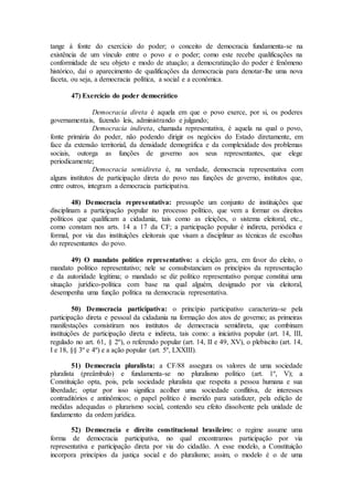 tange à fonte do exercício do poder; o conceito de democracia fundamenta-se na
existência de um vínculo entre o povo e o poder; como este recebe qualificações na
conformidade de seu objeto e modo de atuação; a democratização do poder é fenômeno
histórico, daí o aparecimento de qualificações da democracia para denotar-lhe uma nova
faceta, ou seja, a democracia política, a social e a econômica.
47) Exercício do poder democrático
Democracia direta é aquela em que o povo exerce, por si, os poderes
governamentais, fazendo leis, administrando e julgando;
Democracia indireta, chamada representativa, é aquela na qual o povo,
fonte primária do poder, não podendo dirigir os negócios do Estado diretamente, em
face da extensão territorial, da densidade demográfica e da complexidade dos problemas
sociais, outorga as funções de governo aos seus representantes, que elege
periodicamente;
Democracia semidireta é, na verdade, democracia representativa com
alguns institutos de participação direta do povo nas funções de governo, institutos que,
entre outros, integram a democracia participativa.
48) Democracia representativa: pressupõe um conjunto de instituições que
disciplinam a participação popular no processo político, que vem a formar os direitos
políticos que qualificam a cidadania, tais como as eleições, o sistema eleitoral, etc.,
como constam nos arts. 14 a 17 da CF; a participação popular é indireta, periódica e
formal, por via das instituições eleitorais que visam a disciplinar as técnicas de escolhas
do representantes do povo.
49) O mandato político representativo: a eleição gera, em favor do eleito, o
mandato político representativo; nele se consubstanciam os princípios da representação
e da autoridade legítima; o mandado se diz político representativo porque constitui uma
situação jurídico-política com base na qual alguém, designado por via eleitoral,
desempenha uma função política na democracia representativa.
50) Democracia participativa: o princípio participativo caracteriza-se pela
participação direta e pessoal da cidadania na formação dos atos de governo; as primeiras
manifestações consistiram nos institutos de democracia semidireta, que combinam
instituições de participação direta e indireta, tais como: a iniciativa popular (art. 14, III,
regulado no art. 61, § 2º), o referendo popular (art. 14, II e 49, XV), o plebiscito (art. 14,
I e 18, §§ 3º e 4º) e a ação popular (art. 5º, LXXIII).
51) Democracia pluralista: a CF/88 assegura os valores de uma sociedade
pluralista (preâmbulo) e fundamenta-se no pluralismo político (art. 1º, V); a
Constituição opta, pois, pela sociedade pluralista que respeita a pessoa humana e sua
liberdade; optar por isso significa acolher uma sociedade conflitiva, de interesses
contraditórios e antinômicos; o papel político é inserido para satisfazer, pela edição de
medidas adequadas o plurarismo social, contendo seu efeito dissolvente pela unidade de
fundamento da ordem jurídica.
52) Democracia e direito constitucional brasileiro: o regime assume uma
forma de democracia participativa, no qual encontramos participação por via
representativa e participação direta por via do cidadão. A esse modelo, a Constituição
incorpora princípios da justiça social e do pluralismo; assim, o modelo é o de uma
 