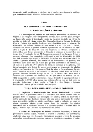 democracia social, participativa e pluralista; não é porém, uma democracia socialista,
pois o modelo econômico adotado é fundamentalmente capitalista.
2ª Parte
DOS DIREITOS E GARANTIAS FUNDAMENTAIS
I - A DECLARAÇÃO DOS DIREITOS
1) A declaração dos direitos nas constituições brasileiras: a Constituição do
Império já os consignava quase integralmente, havendo, nesse aspecto, pouca inovação
de fundo, salvo quanto à Constituição vigente que incorpora novidades de relevo; ela
continha um título sob rubrica confusa Das Disposições Gerais, e Garantia dos Direitos
Civis e Políticos dos cidadão brasileiros, com disposições sobre a aplicação da
Constituição, sua reforma, natureza de suas normas e o art. 179, com 35 incisos,
dedicados aos direitos e garantias individuais especialmente. Já a Constituição de 1891
abria a Seção II do Título IV com uma Declaração de Direitos, assegurando a
inviolabilidade dos direitos concernentes à liberdade, à segurança e à propriedade nos
termos dos 31 parágrafos do art. 72; basicamente, contém só os chamados direitos e
garantias individuais. Essa metodologia modificou-se a partir da Constituição de 1934
que abriu um título especial para a Declaração de Direitos, nela inscrevendo não só os
direitos e garantias individuais, mas também os de nacionalidade e os políticos; essa
constitução durou pouco mais de 3 anos, pelo que nem teve tempo de ter efetividade. A
ela sucedeu a Carta de 1937, ditatorial na forma, no conteúdo e na aplicação, com
integral desreipeito aos direitos do homem, especialmente os concernentes às relações
políticas. A Constituição de 1946 trouxe o Título IV sobre as Declarações dos Direitos,
com 2 capítulos, um sobre a nacionalidade e a cidadania e outro sobre os direitos e
garantias individuais, incluindo no caput do art. 141, o direito à vida. Assim fixou o
enunciado que se repetiria da Constituição de 1967 (art. 151) e sua Emenda 1/69 (art.
153), assegurando os direitos concernentes à vida, à liberdade, à segurança individual e
à propriedade. A CF/88 adota técnica mais moderna; abre-se com um título sobre os
princípios fundamentais, e logo introduz o Título II - Dos Direitos e Garantias
Fundamentais, matéria que nos ocupará a partir de agora.
TEORIA DOS DIREITOS FUNDAMENTAIS DO HOMEM
2) Inspiração e fundamentação dos direitos fundamentais: a doutrina
francesa indica o pensamento cristão e a concepção dos direitos naturais como as
principais fontes de inspiração das declarações dos direitos; fundada na insuficiente e
restrita concepção das liberdades públicas, não atina com a necessidade de envolver
nessa problemática também os direitos econômicos, sociais e culturais, aos quais se
chama brevemente direitos sociais; outras fontes de inspiração dos direitos
fundamentais são o Manifesto Comunista e as doutrinas marxistas, a doutrina social da
Igreja, a partir do Papa Leão XIII e o intervencionismo estatal.
3) Forma das declarações de direitos: assumiram, inicialmente, a forma de
proclamações solenes; depois, passaram a constituir o preâmbulo das constituições;
atualmente, ainda que nos documentos internacionais assumam a forma das primeiras
declarações, nos ordenamentos nacionais integram as constituições, adquirindo o caráter
 