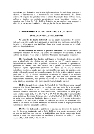 mecanismos que, limitando a atuação dos órgãos estatais ou de particulares, protegem a
eficácia, a aplicabilidade e a inviolabilidade dos direitos fundamentais de modo
especial. O conjunto das garantias forma o sistema de proteção deles: proteção social,
política e jurídica; em conjunto caracterizam-se como imposições, positivas ou
negativas, aos órgãos do Poder Público, limitativas de sua conduta, para assegurar a
observância ou, no caso de violação, a reintegração dos direitos fundamentais.
II - DOS DIREITOS E DEVERES INDIVIDUAIS E COLETIVOS
FUNDAMENTOS CONSTITUCIONAIS
9) Conceito de direito individual: são do direitos fundamentais do homem-
indivíduo, que são aqueles que reconhecem a autonomia aos particulares, garantindo a
iniciativa e independência aos indivíduos diante dos demais membros da sociedade
política e do próprio Estado.
10) Destinatários dos direitos e garantias individuais: são os brasileiros e os
estrangeiros residentes no País(art. 5º); quanto aos estrangeiros não residentes, é difícil
delinear sua posição, pois o artigo só menciona “brasileiros e estrangeiros residentes”.
11) Classificação dos direitos individuais: a Constituição dá-nos um critério
para a classificação dos direitos que ela anuncia no art. 5º, quando assegura a
inviolabilidade do direito à vida, à igualdade. à liberdade, à segurança e à propriedade;
preferimos no entanto, fazer uma distinção em 3 grupos: 1) direitos individuais
expressos, aqueles explicitamente enunciados nos incisos do art. 5º; 2) direitos
individuais implícitos, aqueles que estão subentendidos nas regras de garantias, como
direito à identidade pessoal, certos desdobramentos do direito à vida, o direito à atuação
geral (art. 5º, II); 3) direitos indivíduais decorrentes do regime e de tratados
internacionais subscritos pelo Brasil, aqueles que não são nem explícita nem
implícitamente enumerados, mas provêm ou podem vir a provir do regime adotado,
como direito de resistência, entre outros de difícil caracterização a priori.
12) Direitos coletivos: a rubrica do Capítulo I, do Título II anuncia uma especial
categoria dos direitos fundamentais: os coletivos, mas nada mais diz a seu respeito;
onde estão, nos incisos do art. 5º, esses direitos coletivos?; muitos desses ditos
interesses coletivos sobrevivem no texto constitucional, caracterizados, na maior parte,
como direitos sociais (arts, 8º e 37, VI; 9º e 37, VII; 10; 11; 225) ou caracterizados
como instituto de democracia direta nos arts. 14, I, II e III, 27, § 4º, 29, XIII, e 61, § 2º,
ou ainda, como instituto de fiscalização financeira, no art. 31, § 3º; apenas as liberdades
de reunião e de associação, o direito de entidades associativas de representar seus
filiados e os direitos de receber informação de interesse coletivo e de petição restaram
subordinados à rubrica dos direitos coletivos.
13) Deveres individuais e coletivos: os deveres que decorrem dos incisos do
art. 5º, têm como destinatários mais o Poder Público e seus agentes em qualquer nível
do que os indivíduos em particular; a inviolabilidade dos direitos assegurados impõe
deveres a todos, mas especialmente às autoridades e detentores de poder; Ex: incisos
XLIX, LXII, LXIII, LXIV, e etc.. do art. 5º.
 