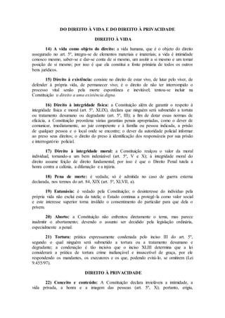 DO DIREITO À VIDA E DO DIREITO À PRIVACIDADE
DIREITO À VIDA
14) A vida como objeto do direito: a vida humana, que é o objeto do direito
assegurado no art. 5º, integra-se de elementos materiais e imateriais; a vida é intimidade
conosco mesmo, saber-se e dar-se conta de si mesmo, um assitir a si mesmo e um tomar
posição de si mesmo; por isso é que ela constitui a fonte primária de todos os outros
bens jurídicos.
15) Direito à existência: consiste no direito de estar vivo, de lutar pelo viver, de
defender à própria vida, de permanecer vivo; é o direito de não ter interrompido o
processo vital senão pela morte espontânea e inevitável; tentou-se incluir na
Constituição o direito a uma existência digna.
16) Direito à integridade física: a Constituição além de garantir o respeito à
integridade física e moral (art. 5º, XLIX), declara que ninguém será submetido a tortuta
ou tratamento desumano ou degradante (art. 5º, III); a fim de dotar essas normas de
eficácia, a Constituição preordena várias garantias penais apropriadas, como o dever de
comunicar, imediatamente, ao juiz competente e à família ou pessoa indicada, a prisão
de qualquer pessoa e o local onde se encontre; o dever da autoridade policial informar
ao preso seus direitos; o direito do preso à identificação dos responsáveis por sua prisão
e interrogatório policial.
17) Direito à integridade moral: a Constituição realçou o valor da moral
individual, tornando-a um bem indenizável (art. 5º, V e X); à integridade moral do
direito assume feição de direito fundamental; por isso é que o Direito Penal tutela a
honra contra a calúnia, a difamação e a injúria.
18) Pena de morte: é vedada; só é admitida no caso de guerra externa
declarada, nos termos do art. 84, XIX (art. 5º, XLVII, a).
19) Eutanásia: é vedado pela Constituição; o desinteresse do indivíduo pela
própria vida não exclui esta da tutela; o Estado continua a protegê-la como valor social
e este interesse superior torna inválido o consentimento do particular para que dela o
privem.
20) Aborto: a Constituição não enfrentou diretamente o tema, mas parece
inadmitir o abortamento; devendo o assunto ser decidido pela legislação ordinária,
especialmente a penal.
21) Tortura: prática expressamente condenada pelo inciso III do art. 5º,
segundo o qual ninguém será submetido a tortura ou a tratamento desumano e
degradante; a condenação é tão incisiva que o inciso XLIII determina que a lei
considerará a prática de tortura crime inafiançável e insuscetível de graça, por ele
respondendo os mandantes, os executores e os que, podendo evitá-lo, se omitirem (Lei
9.455/97).
DIREITO À PRIVACIDADE
22) Conceito e conteúdo: A Constituição declara invioláveis a intimidade, a
vida privada, a honra e a imagem das pessoas (art. 5º, X); portanto, erigiu,
 