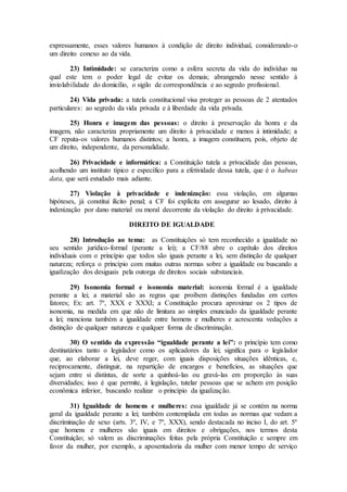 expressamente, esses valores humanos à condição de direito individual, considerando-o
um direito conexo ao da vida.
23) Intimidade: se caracteriza como a esfera secreta da vida do indivíduo na
qual este tem o poder legal de evitar os demais; abrangendo nesse sentido à
inviolabilidade do domicílio, o sigilo de correspondência e ao segredo profissional.
24) Vida privada: a tutela constitucional visa proteger as pessoas de 2 atentados
particulares: ao segredo da vida privada e à liberdade da vida privada.
25) Honra e imagem das pessoas: o direito à preservação da honra e da
imagem, não caracteriza propriamente um direito à privacidade e menos à intimidade; a
CF reputa-os valores humanos distintos; a honra, a imagem constituem, pois, objeto de
um direito, independente, da personalidade.
26) Privacidade e informática: a Constituição tutela a privacidade das pessoas,
acolhendo um instituto típico e específico para a efetividade dessa tutela, que é o habeas
data, que será estudado mais adiante.
27) Violação à privacidade e indenização: essa violação, em algumas
hipóteses, já constitui ilícito penal; a CF foi explícita em assegurar ao lesado, direito à
indenização por dano material ou moral decorrente da violação do direito à privacidade.
DIREITO DE IGUALDADE
28) Introdução ao tema: as Constituições só tem reconhecido a igualdade no
seu sentido jurídico-formal (perante a lei); a CF/88 abre o capítulo dos direitos
individuais com o princípio que todos são iguais perante a lei, sem distinção de qualquer
natureza; reforça o princípio com muitas outras normas sobre a igualdade ou buscando a
igualização dos desiguais pela outorga de direitos sociais substanciais.
29) Isonomia formal e isonomia material: isonomia formal é a igualdade
perante a lei; a material são as regras que proíbem distinções fundadas em certos
fatores; Ex: art. 7º, XXX e XXXI; a Constituição procura aproximar os 2 tipos de
isonomia, na medida em que não de limitara ao simples enunciado da igualdade perante
a lei; menciona também a igualdade entre homens e mulheres e acrescenta vedações a
distinção de qualquer natureza e qualquer forma de discriminação.
30) O sentido da expressão “igualdade perante a lei”: o princípio tem como
destinatários tanto o legislador como os aplicadores da lei; significa para o legislador
que, ao elaborar a lei, deve reger, com iguais disposições situações idênticas, e,
reciprocamente, distinguir, na repartição de encargos e benefícios, as situações que
sejam entre si distintas, de sorte a quinhoá-las ou gravá-las em proporção às suas
diversidades; isso é que permite, à legislação, tutelar pessoas que se achem em posição
econômica inferior, buscando realizar o princípio da igualização.
31) Igualdade de homens e mulheres: essa igualdade já se contém na norma
geral da igualdade perante a lei; também contemplada em todas as normas que vedam a
discriminação de sexo (arts. 3º, IV, e 7º, XXX), sendo destacada no inciso I, do art. 5º
que homens e mulheres são iguais em direitos e obrigações, nos termos desta
Constituição; só valem as discriminações feitas pela própria Constituição e sempre em
favor da mulher, por exemplo, a aposentadoria da mulher com menor tempo de serviço
 