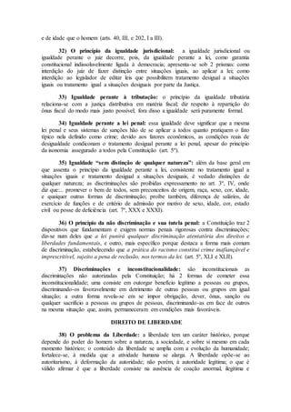 e de idade que o homem (arts. 40, III, e 202, I a III).
32) O princípio da igualdade jurisdicional: a igualdade jurisdicional ou
igualdade perante o juiz decorre, pois, da igualdade perante a lei, como garantia
constitucional indissoluvelmente ligada à democracia; apresenta-se sob 2 prismas: como
interdição do juiz de fazer distinção entre situações iguais, ao aplicar a lei; como
interdição ao legislador de editar leis que possibilitem tratamento desigual a situações
iguais ou tratamento igual a situações desiguais por parte da Justiça.
33) Igualdade perante à tributação: o princípio da igualdade tributária
relaciona-se com a justiça distributiva em matéria fiscal; diz respeito à repartição do
ônus fiscal do modo mais justo possível; fora disso a igualdade será puramente formal.
34) Igualdade perante a lei penal: essa igualdade deve significar que a mesma
lei penal e seus sistemas de sanções hão de se aplicar a todos quanto pratiquem o fato
típico nela definido como crime; devido aos fatores econômicos, as condições reais de
desigualdade condiconam o tratamento desigual perante a lei penal, apesar do princípio
da isonomia assegurado a todos pela Constituição (art. 5º).
35) Igualdade “sem distinção de qualquer natureza”: além da base geral em
que assenta o princípio da igualdade perante a lei, consistente no tratamento igual a
situações iguais e tratamento desigual a situações desiguais, é vedado distinções de
qualquer natureza; as discriminações são proibidas expressamento no art. 3º, IV, onde
diz que:... promever o bem de todos, sem preconceitos de origem, raça, sexo, cor, idade,
e quaiquer outras formas de discriminação; proíbe também, diferença de salários, de
exercício de funções e de critério de admissão por motivo de sexo, idade, cor, estado
civil ou posse de deficiência (art. 7º, XXX e XXXI).
36) O princípio da não discriminação e sua tutela penal: a Constituição traz 2
dispositivos que fundamentam e exigem normas penais rigorosas contra discriminações;
diz-se num deles que a lei punirá qualquer discriminação atentatória dos direitos e
liberdades fundamentais, e outro, mais específico porque destaca a forma mais comum
de discriminação, estabelecendo que a prática do racismo constitui crime inafiançável e
imprescritível, sujeito a pena de reclusão, nos termos da lei. (art. 5º, XLI e XLII).
37) Discriminações e inconstitucionalidade: são inconstitucionais as
discriminações não autorizadas pela Constituição; há 2 formas de cometer essa
inconstitucionalidade; uma consiste em outorgar benefício legítimo a pessoas ou grupos,
discriminando-os favoravelmente em detrimento de outras pessoas ou grupos em igual
situação; a outra forma revela-se em se impor obrigação, dever, ônus, sanção ou
qualquer sacrifício a pessoas ou grupos de pessoas, discriminando-as em face de outros
na mesma situação que, assim, permaneceram em condições mais favoráveis.
DIREITO DE LIBERDADE
38) O problema da Liberdade: a liberdade tem um caráter histórico, porque
depende do poder do homem sobre a natureza, a sociedade, e sobre si mesmo em cada
momento histórico; o conteúdo da liberdade se amplia com a evolução da humanidade;
fortalece-se, à medida que a atividade humana se alarga. A liberdade opõe-se ao
autoritarismo, à deformação da autoridade; não porém, à autoridade legítima; o que é
válido afirmar é que a liberdade consiste na ausência de coação anormal, ilegítima e
 