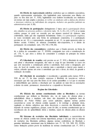 44) Direito de representação coletiva: estabelece que as entidades associativas,
quando expressamente autorizadas, têm legitimidade para representar seus filiados em
juízo ou fora dele (art. 5º, XXI), legitimidade essa também reconhecida aos sindicatos
em termos até mais amplos e precisos, in verbis: ao sindicato cabe a defesa dos direitos
e interesses coletivos ou individuais da categoria, inclusive em questões judiciais ou
administrativas (art. 8, III).
45) Direito de participação: distinguiremos 2 tipos; um é a participação direta
dos cidadãos no processo político e decisório (arts. 14, I e II, e 61, § 2º); só se reputa
coletivo porque só pode ser exercido por um número razoável de eleitores: uma
coletividade, ainda que não organizada formalmente. Outro, é a participação orgânica,
às vezes resvalando para uma forma de participação corporativa, é a participação
prevista no art. 10 e a representação assegurada no art. 11, as quais aparecem entre os
direitos sociais. Coletivo, de natureza comunitária não-corporativa, é o direito de
participação da comunidade (arts. 194, VII e 198, III).
46) Direito dos consumidores: estabelece que o Estado proverá, na forma da
lei, a defesa do consumidor (art. 5º, XXXII), conjugando isso com a consideração do
art. 170, V, que eleva a defesa do consumidor à condição de princípio da ordem
econômica.
47) Liberdade de reunião: está prevista no art. 5º, XVI; a liberdade de reunião
está plena e eficazmente assegurada, não mais se exige lei que determine os casos em
que será necessária a comunicação prévia à autoridade, bem como a designação, por
esta, do local de reunião; nem se autoriza mais a autoridade a intervir para manter a
ordem, cabendo apenas um aviso à autoridade que terá o dever, de ofício, de garantir a
realização da reunião.
48) Liberdade de associação: é reconhecida e garantida pelos incisos XVII a
XXI do art. 5º; há duas restriçõs expressas à liberdade de associar-se: veda-se
associação que não seja para fins lícitos ou de caráter paramilitar; e é aí que se encontra
a sindicabilidade que autoriza a dissolução por via judicial; no mais têm as associações
o direito de existir, permanecer, desenvolver-se e expandir-se livremente.
Regime das Liberdades
49) Eficácia das normas constitucionais sobre as liberdades: as normas
constitucionais que definem as liberdades são, via de regra, de eficácia plena e
aplicabilidade direta e imediata; vale dizer, não dependem de legislação nem de
providência do Poder Público para serem aplicadas; algumas normas podem
caracterizar-se como de eficácia contida (quando a lei restringe a plenitude desta,
regulando os direitos subjetivos que delas decorrem); o exercício das liberdades não
depende de normas reguladoras, porque, como foi dito, as normas constitucionais que as
reconhecem são de aplicabilidade direta e imediata, sejam de eficácia plena ou eficácia
contida.
50) Sistemas de restrições das liberdades individuais: a característica de
normas de eficácia contida tem extrema importância, porque é daí que vêm os sistemas
de restrições das liberdades públicas; algumas normas conferidoras de liberdade e
garantias individuais, mencionam uma lei limitadora (art. 5º, VI, VII, XIII, XV, XVIII);
outras limitações podem provir da incidência de normas constitucionais (art. 5º, XVI e
 