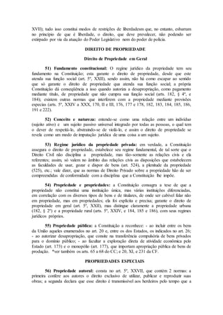 XVII); tudo isso constitui modos de restrições de liberdadesm que, no entanto, esbarram
no princípio de que é liberdade, o direito, que deve prevalecer, não podendo ser
extirpado por via da atuação do Poder Legislativo nem do poder de polícia.
DIREITO DE PROPRIEDADE
Direito de Propriedade em Geral
51) Fundamento constitucional: O regime jurídico da propriedade tem seu
fundamento na Constituição; esta garante o direito de propriedade, desde que este
atenda sua função social (art. 5º, XXII), sendo assim, não há como escapar ao sentido
que só garante o direito de propriedade qua atenda sua função social; a própria
Constituição dá conseqüência a isso quando autoriza a desapropriação, como pagamento
mediante título, de propriedade que não cumpra sua função social (arts. 182, § 4º, e
184); existem outras normas que interferem com a propriedade mediante provisões
especias (arts. 5º, XXIV a XXX, 170, II e III, 176, 177 e 178, 182, 183, 184, 185, 186,
191 e 222).
52) Conceito e natureza: entende-se como uma relação entre um indivíduo
(sujeito ativo) e um sujeito passivo universal integrado por todas as pessoas, o qual tem
o dever de respeitá-lo, abstraindo-se de violá-lo, e assim o direito de propriedade se
revela como um modo de imputação jurídica de uma coisa a um sujeito.
53) Regime jurídico da propriedade privada: em verdade, a Constituição
assegura o direito de propriedade, estabelece seu regime fundamental, de tal sorte que o
Direito Civil não disciplina a propriedade, mas tão-somente as relações civis e ela
referentes; assim, só valem no âmbito das relações civis as disposições que estabelecem
as faculdades de usar, gozar e dispor de bens (art. 524), a plenitude da propriedade
(525), etc.; vale dizer, que as normas de Direito Privado sobre a propriedade hão de ser
compreendidas de conformidade com a disciplina que a Constituição lhe impõe.
54) Propriedade e propriedades: a Constituição consagra a tese de que a
propriedade não constitui uma instituição única, mas várias instituições diferenciadas,
em correlação com os diversos tipos de bens e de titulares, de onde ser cabível falar não
em propriedade, mas em propriedades; ela foi explícita e precisa; garante o direito de
propriedade em geral (art. 5º, XXII), mas distingue claramente a propriedade urbana
(182, § 2º) e a propriedade rural (arts. 5º, XXIV, e 184, 185 e 186), com seus regimes
jurídicos próprios.
55) Propriedade pública: a Constituição a reconhece: - ao incluir entre os bens
da União aqueles enumerados no art. 20 e, entre os dos Estados, os indicados no art. 26;
- ao autorizar desapropriação, que consite na transferência compulsória de bens privados
para o domínio público; - ao facultar a exploração direta de atividade econômica pelo
Estado (art. 173) e o monopólio (art. 177), que importam apropriação pública de bens de
produção. *ver também os arts. 65 a 68 do CC; e 20, XI, e 231 da CF.
PROPRIEDADES ESPECIAIS
56) Propriedade autoral: consta no art. 5º, XXVII, que contém 2 normas: a
primeira confere aos autores o direito exclusivo de utilizar, publicar e reproduzir suas
obras; a segunda declara que esse direito é transmissível aos herdeiros pelo tempo que a
 