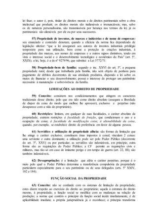 lei fixar; o autor é, pois, titular de direitos morais e de direitos patrimoniais sobre a obra
intelectual que produzir; os direitos morais são inalienáveis e irrenunciáveis; mas, salvo
os de natureza personalíssima, são transmissíveis por herança nos termos da lei; já os
patrimoniais são alienáveis por ele ou por seus sucessores.
57) Propriedade de inventos, de marcas e indústrias e de nome de empresas:
seu enunciado e conteúdo denotam, quando a eficácia da norma fica dependendo de
legislação ulterior: “que a lei assegurará aos autores de inventos industriais privilégio
temporário para sua utilização, bem como a proteção às criações industriais, à
propriedade das marcas, aos nomes de empresas e a outros signos distintivos, tendo em
vista o interesse social e o desenvolvimento tecnológico e econômico do País” (art. 5º,
XXIX); a lei, hoje, é a de nº 9279/96, que substitui a Lei 5772/71.
58) Propriedade-bem de família: segundo o inc. XXVI do art. 5º, a pequena
propriedade rural, desde que trabalhada pela família, não será objeto de penhora para
pagamento de débitos decorrentes de sua atividade produtiva, dispondo a lei sobre os
meios de financiar o seu desenvolvimento; possui o interesse de proteger um patrimônio
necessário à manutenção e sobrevivência da família.
LIMITAÇÕES AO DIREITO DE PROPRIEDADE
59) Conceito: consistem nos condicionamentos que atingem os caracteres
tradicionais desse direito, pelo que era tido como direito absoluto (assegura a liberdade
de dispor da coisa do modo que melhoe lhe aprouver), exclusivo e perpétuo (não
desaparece com a vida do proprietário).
60) Restrições: limitam, em qualquer de suas faculdades, o caráter absoluto da
propriedade; existem restrições à faculdade de fruição, que condicionam o uso e a
ocupação da coisa; à faculdade de modificação coisa; à alienabilidade da coisa,
quando, por exemplo, se estabelece direito de preferência em favor de alguma pessoa.
61) Servidões e utilização de propriedade alheia: são formas de limitação que
lhe atinge o caráter exclusivo; constituem ônus impostos à coisal; vinculam 2 coisas:
uma serviente e outra dominante; a utilização pode ser pelo Poder Público (decorrente
do art. 5º, XXV) ou por particular; as servidões são indenizáveis, em princípio; outra
forma são as requisições do Poder Público; a CF permite as requisições civis e
militares, mas tão-só em caso de iminente perigo e em tempo de guerra (art. 22, III); são
também indenizáveis.
62) Desapropriação: é a limitação que afeta o caráter perpétuo, porque é o
meio pelo qual o Poder Público determina a transferência compulsória da propriedade
particularm especialmente para o seu patrimônio ou de seus delegados (arts. 5º XXIV,
182 e 184).
FUNÇÃO SOCIAL DA PROPRIEDADE
63) Conceito: não se confunde com os sistemas de limitação da propriedade;
estes dizem respeito ao exercício do direito ao proprietário; aquela à estrutura do direito
mesmo, à propriedade; a função social se modifica com as mudanças na relação de
produção; a norma que contém o princípio da função social incide imediatamente, é de
aplicabilidade imediata; a própria jurisprudência já o reconhece; o princípio transforma
 