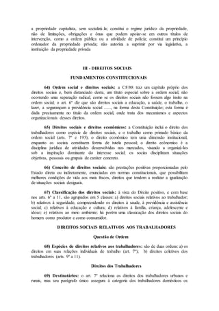 a propriedade capitalista, sem socializá-la; constitui o regime jurídico da propriedade,
não de limitações, obrigações e ônus que podem apoiar-se em outros títulos de
intervenção, como a ordem pública ou a atividade de polícia; constitui um princípio
ordenador da propriedade privada; não autoriza a suprimir por via legislativa, a
instituição da propriedade privada
III - DIREITOS SOCIAIS
FUNDAMENTOS CONSTITUCIONAIS
64) Ordem social e direitos sociais: a CF/88 traz um capítulo próprio dos
direitos sociais e, bem distanciado deste, um títuto especial sobre a ordem social, não
ocorrendo uma separação radical, como se os direitos sociais não fossem algo ínsito na
ordem social; o art. 6º diz que são direitos sociais a educação, a saúde, o trabalho, o
lazer, a segurançam a previdência social ......, na forma desta Constituição; esta forma é
dada precisamente no título da ordem social, onde trata dos mecanismos e aspectos
organizacionais desses direitos.
65) Direitos sociais e direitos econômicos: a Constituição inclui o direito dos
trabalhadores como espécie de direitos sociais, e o trabalho como primado básico da
ordem social (arts. 7º e 193); o direito econômico tem uma dimensão institucional,
enquanto os sociais constituem forma de tutela pessoal; o direito ecônomico é a
disciplina jurídica de atividades desenvolvidas nos mercados, visando a organizá-los
sob a inspiração dominante do interesse social; os socias disciplinam situações
objetivas, pessoais ou grupais de caráter concreto.
66) Conceito de direitos sociais: são prestações positivas proporcionadas pelo
Estado direta ou indiretamente, enunciadas em normas constitucionais, que possibilitam
melhores condições de vida aos mais fracos, direitos que tendem a realizar a igualização
de situações sociais desiguais.
67) Classificação dos direitos sociais: à vista do Direito positivo, e com base
nos arts. 6º a 11, são agrupados em 5 classes: a) direitos sociais relativos ao trabalhador;
b) relativos à seguridade, compreendendo os direitos à saude, à previdência e assistência
social; c) relativos à educação e cultura; d) relativos à família, criança, adolescente e
idoso; e) relativos ao meio ambiente; há porém uma classicação dos direitos sociais do
homem como produtor e como consumidor.
DIREITOS SOCIAIS RELATIVOS AOS TRABALHADORES
Questão de Ordem
68) Espécies de direitos relativos aos trabalhadores: são de duas ordens: a) os
direitos em suas relações individuais de trabalho (art. 7º); b) direitos coletivos dos
trabalhadores (arts. 9º a 11).
Direitos dos Trabalhadores
69) Destinatários: o art. 7º relaciona os direitos dos trabalhadores urbanos e
rurais, mas seu parágrafo único assegura à categoria dos trabalhadores domésticos os
 