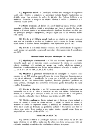 83) Seguridade social: A Constituição acolheu uma concepção de seguridade
social, cujos objetivos e princípios se aproximam bastante daqueles fundamentais, ao
defini-la como “um conjunto de ações de iniciativa dos Poderes Públicos e da
sociedade, destinadas a assegurar os direitos relativos à saúde, à previdência e à
assistência social” (194).
84) Direito à saúde: a CF declara ser a saúde direito de todos e dever do Estado,
garantindo mediante políticas sociais e econômicas que visem à redução do risco de
doença e de outros agravos a ao acesso universal e igualitário às ações e serviços para
sua promoção, proteção e recuperação, serviços e ações que são de relevância pública
(196 e 197).
85) Direito à previdência social: funda-se no princípio do seguro social, de
sorte que os benefícios e serviços se destinam a cobrir eventos de doença, invalidez,
morte, velhice e reclusão, apenas do segurado e seus dependentes. (201 e 202)
86) Direito à assistência social: constitui a face universalizante da seguridade
social, porque será prestada a quem dele necessitar, independentemente de contribuição
(art. 203).
Direitos Sociais Relativos à Educação e à Cultura
87) Significação constitucional: a CF/88 deu releventa importância à cultura,
formando aquilo que se denomina ordem constitucional da cultura, ou constituição
cultural, constituiída pelo conjunto de normas que contêm referências culturais e
disposições consubstanciadoras dos direitos sociais relativos à educação e à cultura. (5º,
IX, 23, III a V, 24, VII a IX, 30, IX, e 205 a 2017).
88) Objetivos e princípios informadores da educação: os objetivos estão
previstos no art. 205: a) pleno desenvolvimento da pessoa; b) preparo da pessoa para o
exercício da cidadania; c) qualificação da pessoa para o trabalho; os princípios estão
acolhidos no art. 206: universalidade, igualdade, liberdade, pluralismo, gratuidade do
ensíno públido, valorização dos respectivos profissionais, gestão democrática da escola
e padrão de qualidade.
89) Direito à educação: o art. 205 contém uma declaração fundamental, que
combinada com o art. 6º, eleva e educação ao nível dos direitos fundamentais do
homem; aí se afirma que a educação é direito de todos, realçando-lhe o valor jurídico,
com a cláusula a educação é dever do Estado e da família (art. 205 e 227).
90) Direito à cultura: os direitos culturais são: a) direito de criação cultural; b)
direito de acesso às fontes da cultura nacional; c) direito de difusão da cultura; d)
liberdade de formas de expressão cultural; e) liberdade de manifestações culturais; f)
direito-dever estatal de formação de patrimônio cultural e de proteção dos bens de
cultura, que, assim, ficam sujeitos a um regime jurídico especial, como forma de
propriedade de interesse público (215 e 216).
DIREITO AMBIENTAL
91) Direito ao lazer: a Constituição menciona o lazer apenas no art. 6º e faz
ligeira referência no art. 227, e nada mais diz sobre esse direito social; como visto, ele
está muito associado aos direitos dos trabalhadores relativos ao repouso.
 