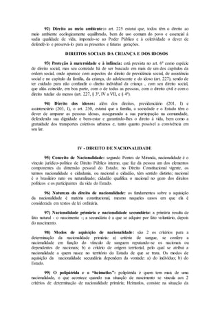 92) Direito ao meio ambiente:o art. 225 estatui que, todos têm o direito ao
meio ambiente ecologicamente equilibrado, bem de uso comum do povo e essencial à
sadia qualidade de vida, impondo-se ao Poder Público e à coletividade o dever de
defendê-lo e preservá-lo para as presentes e futuras gerações.
DIREITOS SOCIAIS DA CRIANÇA E DOS IDOSOS
93) Proteção à maternidade e à infância: está prevista no art. 6º como espécie
de direito social, mas seu conteúdo há de ser buscado em mais de um dos capítulos da
ordem social, onde aparece com aspectos do direito de previdência social, de assistência
social e no capítulo da família, da criança, do adolescente e do idoso (art. 227), sendo de
ter cuidado para não confundir o direito individual da criança , com seu direito social,
que aliás coincide, em boa parte, com o de todas as pessoas, com o direito civil e com o
direito tutelar do menos (art. 227, § 3º, IV a VII, e § 4º).
94) Direito dos idosos: além dos direitos, previdenciário (201, I) e
assintenciário (203, I), o art. 230, estatui que a família, a sociedade e o Estado têm o
dever de amparar as pessoas idosas, assegurando a sua participação na comunidade,
defendendo sua dignidade e bem-estar e garantindo-lhes o direito à vida, bem como a
gratuidade dos transportes coletivos urbanos e, tanto quanto possível a convivência em
seu lar.
IV - DIREITO DE NACIONALIDADE
95) Conceito de Nacionalidade: segundo Pontes de Miranda, nacionalidade é o
vínculo jurídico-político de Direito Público interno, que faz da pessoa um dos elementos
componentes da dimensão pessoal do Estado; no Direito Constitucional vigente, os
termos nacionalidade e cidadania, ou nacional e cidadão, têm sentido distinto; nacional
é o brasileiro nato ou naturalizado; cidadão qualifica o nacional no gozo dos direitos
políticos e os participantes da vida do Estado.
96) Natureza do direito de nacionalidade: os fundamentos sobre a aquisição
da nacionalidade é matéria constitucional, mesmo naqueles casos em que ela é
considerada em textos de lei ordinária.
97) Nacionalidade primária e nacionalidade secundária: a primária resulta de
fato natural - o nascimento -; a secundária é a que se adquire por fato voluntário, depois
do nascimento.
98) Modos de aquisição de nacionalidade: são 2 os critérios para a
determinação da nacionalidade primária: a) critério de sangue, se confere a
nacionalidade em função do viínculo de sanguem reputando-se os nacionais ou
dependentes de nacionais; b) o critário de origem territorial, pelo qual se atribui a
nacionalidade a quem nasce no território do Estado de que se trata. Os modos de
aquisição da nacionalidade secundária dependem da vontade: a) do indivíduo; b) do
Estado.
99) O polipátrida e o “heimatlos”: polipátrida é quem tem mais de uma
nacionalidade, o que acontece quando sua situação de nascimento se vincula aos 2
critérios de determinação de nacionalidade primária; Heimatlos, consiste na situação da
 