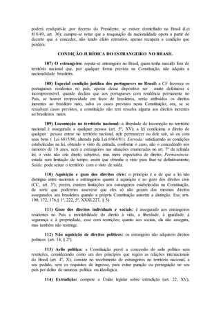 poderá readquiri-la ,por decreto do Presidente, se estiver domiciliado no Brasil (Lei
818/49, art. 36); cumpre-se notar que a reaquisição da nacionalidade opera a partir do
decreto que a conceder, não tendo efeito retroativo, apenas recupera a condição que
perdera.
CONDIÇÃO JURÍDICA DO ESTRANGEIRO NO BRASIL
107) O estrangeiro: reputa-se entrangeiro no Brasil, quem tenha nascido fora do
território nacional que, por qualquer forma prevista na Constituição, não adquira a
nacionalidade brasileira.
108) Especial condição jurídica dos portugueses no Brasil: a CF favorece os
portugueses residentes no país, apesar desse dispositivo ser muito defeituoso e
incompreensível, quando declara que aos portugueses com residência permanente no
País, se houver reciprocidade em favor de brasileiros, serão atribuídos os direitos
inerentes ao brasileiro nato, salvo os casos previstos nesta Constituição; ora, se se
ressalvam casos previstos, a constituição não tem ressalva alguma aos direitos inerentes
ao brasileiros natos.
109) Locomoção no território nacional: a liberdade de locomoção no território
nacional é assegurada a qualquer pessoa (art. 5º, XV); a lei condiciona o direito de
qualquer pessoa entrar no território nacional, nele permanecer ou dele sair, só ou com
seus bens ( Lei 6815/80, alterada pela Lei 6964/81). Entrada: satisfazendo as condições
estabelecidas na lei, obtendo o visto de entrada, conforme o caso, não o concedendo aos
menores de 18 anos, nem a estrangeiros nas situações enumeradas no art. 7º da referida
lei; o visto não cria direito subjetivo, mas mera expectativa de direito; Permanência:
estada sem limitação de tempo, assim que obtenha o visto para fixar-se definitivamente;
Saída: pode seixar o território com o visto de saída.
110) Aquisição e gozo dos direitos civis: o princípio é o de que a lei não
distingue entre nacionais e estrangeiros quanto à aquisição e ao gozo dos direitos civis
(CC, art. 3º); porém, existem limitações aos estrangeiros estabelecidas na Constituição,
de sorte que podermos asseverar que eles só não gozam dos mesmos direitos
assegurados aos brasileiros quando a própria Constituição autorize a distinção. Exs: arts.
190, 172, 176,§ 1º, 222, 5º, XXXI,227, § 5)
111) Gozo dos direitos individuais e sociais: é assegurado aos entrangeiros
residentes no País a inviolabilidade do direito à vida, a liberdade, à igualdade, à
segurança e à propriedade, esse com restrições; quanto aos sociais, ela não assegura,
mas também não restringe.
112) Não aquisição de direitos políticos: os estrangeiro não adquirem direitos
políticos (art. 14, § 2º).
113) Asilo político: a Constituição prevê a concessão do asilo político sem
restrições, considerando como um dos princípios que regem as relações internacionais
do Brasil (art. 4º, X); consiste no recebimento de estrangeiros no território nacional, a
seu pedido, sem os requisitos de ingresso, para evitar punição ou perseguição no seu
país por delito de natureza politica ou ideológica.
114) Extradição: compete a Únião legislar sobre extradição (art. 22, XV),
 