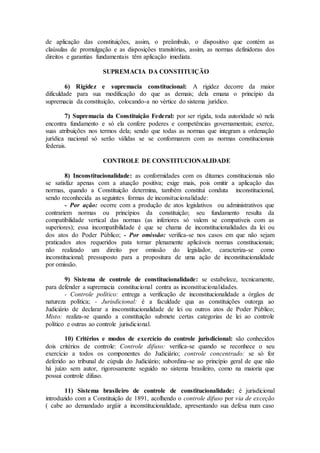 de aplicação das constituições, assim, o preâmbulo, o dispositivo que contém as
claúsulas de promulgação e as disposições transitórias, assim, as normas definidoras dos
direitos e garantias fundamentais têm aplicação imediata.
SUPREMACIA DA CONSTITUIÇÃO
6) Rigidez e supremacia constitucional: A rigidez decorre da maior
dificuldade para sua modificação do que as demais; dela emana o princípio da
supremacia da constituição, colocando-a no vértice do sistema jurídico.
7) Supremacia da Constituição Federal: por ser rígida, toda autoridade só nela
encontra fundamento e só ela confere poderes e competências governamentais; exerce,
suas atribuições nos termos dela; sendo que todas as normas que integram a ordenação
jurídica nacional só serão válidas se se conformarem com as normas constitucionais
federais.
CONTROLE DE CONSTITUCIONALIDADE
8) Inconstitucionalidade: as conformidades com os ditames constitucionais não
se satisfaz apenas com a atuação positiva; exige mais, pois omitir a aplicação das
normas, quando a Constituição determina, também constitui conduta inconstitucional,
sendo reconhecida as seguintes formas de inconsitucionalidade:
- Por ação: ocorre com a produção de atos legislativos ou administrativos que
contrariem normas ou princípios da constituição; seu fundamento resulta da
compatibilidade vertical das normas (as inferiores só valem se compatíveis com as
superiores); essa incompatibilidade é que se chama de inconstitucionalidades da lei ou
dos atos do Poder Público; - Por omissão: verifica-se nos casos em que não sejam
praticados atos requeridos pata tornar plenamente aplicáveis normas constitucionais;
não realizado um direito por omissão do legislador, caracteriza-se como
inconstitucional; pressuposto para a propositura de uma ação de inconstitucionalidade
por omissão.
9) Sistema de controle de constitucionalidade: se estabelece, tecnicamente,
para defender a supremacia constitucional contra as inconstitucionalidades.
- Controle político: entrega a verificação de inconstitucionalidade a órgãos de
natureza política; - Jurisdicional: é a faculdade qua as constituições outorga ao
Judiciário de declarar a insconstitucionalidade de lei ou outros atos de Poder Público;
Misto: realiza-se quando a constituição submete certas categorias de lei ao controle
político e outras ao controle jurisdicional.
10) Critérios e modos de exercício do controle jurisdicional: são conhecidos
dois critérios de controle: Controle difuso: verifica-se quando se reconhece o seu
exercício a todos os componentes do Judiciário; controle concentrado: se só for
deferido ao tribunal de cúpula do Judiciário; subordina-se ao princípio geral de que não
há juízo sem autor, rigorosamente seguido no sistema brasileiro, como na maioria que
possui controle difuso.
11) Sistema brasileiro de controle de constitucionalidade: é jurisdicional
introduzido com a Constituição de 1891, acolhendo o controle difuso por via de exceção
( cabe ao demandado argüir a inconstitucionalidade, apresentando sua defesa num caso
 