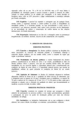 vigorando sobre ela os arts. 76 a 94 da Lei 6815/80; mas a CF traça limites à
possibilidade de extradição quanto à pessoa acusada e quando à natureza do delito,
vetando os crimes políticos ou de opinião por estrangeiro, e de modo absoluto os
brasileiros natos; cabe ao STF processar e julgar ordinariamente a extradição solicitada
por Estado estrangeiro.
115) Expulsão: é passível de expulsão o estrangeiro que, de qualquer forma,
atentar contra a segurança nacional, a ordem política ou social, a tranquilidade ou
moralidade pública e a economia popular, ou cujo procedimento o torne nocivo à
convivência e aos interesses nacionais, entre outros casos previstos em lei; fundamenta-
se na necessidade de defesa e conservação da ordem interna ou das relações
internacionais do Estado interessado.
116) Deportação: fundamenta-se no fato de o estrangeiro entrar ou permanecer
irregularmente no território nacional; decorre do não cumprimento dos requisitos.
V - DIREITO DE CIDADANIA
DIREITOS POLÍTICOS
117) Conceito e abrangência: Os direitos políticos consistem na disciplina dos
meios necessários ao exercício da soberania popular; a Constituição emprega a
expressão direitos políticos, em seu sentido estrito, como o conjunto de regras que
regula os problemas eleitorais.
118) Modalidades de direitos políticos: o núcleo fundamental dos direitos
políticos consubstancia-se no direito de votar e ser votado, possibilitando-se falar em
direitos políticos ativos e passivos, sem que isso constitua divisão deles, são apenas
modalidades de seu exercício ligadas à capacidade eleitoral ativa, consubstanciada nas
condições do direito de votar (ativo), e à capacidade eleitoral passiva, que assenta na
elegibilidade, atributo de quem preenche as condições do direito de ser votado
(passivo).
119) Aquisição de cidadania: os direitos de cidadania adquirem-se mediante
alistamento eleitoral na forma da lei; a qualidade de eleitor decorre do alistamento, que
é obrigatório para os maiores de 18 anos e facultativo para os analfabetos, os maiores de
70 anos e maiores de 16 e menores de 18 (art. 14, § 1º, I e II); pode-se dizer, então que a
cidadania se adquire com a obtenção da qualidade de eleitor, que documentalmente se
manifesta na posse do título de eleitor válido.
DIREITOS POLÍTICOS POSITIVOS
120) Conceito: consistem no conjunto de normas que asseguram o direito
subjetivo de participação no processo político e nos órgãos governamentais, garantindo
a participação do povo no poder de dominação política por meio das diversas
modalidade de sufrágio.
121) Instituições: as instituições fundamentais são as que configuram o direito
eleitoral, tais como o direito de sufrágio e os sistemas e procedimentos eleitorais.
 