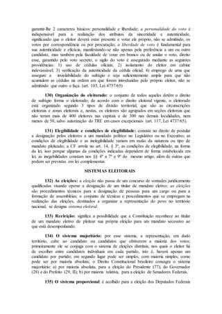 garantir-lhe 2 caracteres básicos: personalidade e liberdade; a personalidade do voto é
indispensável para a realização dos atributos da sinceridade e autenticidade,
significando que o eleitor deverá estar presente e votar ele próprio, não se admitindo, os
votos por correspondência ou por procuração; a liberdade de voto é fundamental para
sua autenticidade e eficácia, manifestando-se não apenas pela preferência a um ou outro
candidato, mas também pela faculdade de votar em branco ou de anular o voto, direito
esse, garantido pelo voto secreto; o sigilo do voto é assegurado mediante as seguintes
providências: 1) uso de cédulas oficiais; 2) isolamento do eleitor em cabine
indevassável; 3) verificação da autenticidade da cédula oficial; 4) emprego de urna que
assegure a inviolabilidade do sufrágio e seja suficientemente ampla para que não
acumulem as cédulas na ordem em que forem introduzidas pelo próprio eleitor, não se
admitindo que outro o faça. (art. 103, Lei 4737/65)
130) Organização do eleitorado: o conjunto de todos aqueles detêm o direito
de sufrágio forma o eleitorado; de acordo com o direito eleitoral vigente, o eleitorado
está organizado segundo 3 tipos de divisão territorial, que são as circunscrições
eleitorais e zonas eleitorais e, nestas, os eleitores são agrupados em seções eleitorais que
não teram mais de 400 eleitores nas capitais e de 300 nas demais localidades, nem
menos de 50, salvo autorização do TRE em casos excepcionais (art. 117, Lei 4737/65).
131) Elegibilidade e condições de elegibilidade: consiste no direito de postular
a designação pelos eleitores a um mandado político no Legislativo ou no Executivo; as
condições de elegibilidade e as inelegibilidade variam em razão da natureza ou tipo de
mandato pleiteado; a CF arrola no art. 14, § 3º, as condições de elegibilidade, na forma
da lei, isso porque algumas da condições indicadas dependem de forma estabelecida em
lei; as inegebilidades constam nos §§ 4º a 7º e 9º do mesmo artigo, além de outras que
podem ser previstas em lei complementar.
SISTEMAS ELEITORAIS
132) As eleições: a eleição não passa de um concurso de vontades juridicamente
qualificadas visando operar a designação de um titular de mandato eletivo; as eleições
são procedimentos técnicos para a designação de pessoas para um cargo ou para a
formação de assembléias; o conjunto de técnicas e procedimentos que se empregam na
realização das eleições, destinados a organizar a representação do povo no território
nacional, se designa sistema eleitiral.
133) Reeleição: significa a possibilidade que a Constituição reconhece ao titular
de um mandato eletivo de pleitear sua própria eleição para um mandato secessivo ao
que está desempenhando.
134) O sistema majoritário: por esse sistema, a representação, em dado
território, cabe ao candidato ou candidatos que obtiverem a maioria dos votos;
primeiramente ele se conjuga com o sistema de eleições distritais, nos quais o eleitor há
de escolher entre candidatos individuais em cada partido, isto é, haverá apenas um
candidato por partido; em segundo lugar pode ser simples, com maioria simples, como
pode ser por maioria absoluta; o Direito Constitucional brasileiro consagra o sistema
majoritário: a) por maioria absoluta, para a eleição do Presidente (77), do Governador
(28) e do Prefeito (29, II); b) por maioria relativa, para a eleição de Senadores Federais.
135) O sistema proporcional: é acolhido para a eleição dos Deputados Federais
 