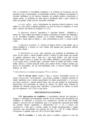(45), se estendendo às Assembléias Legislativas e às Câmaras de Vereadores; por ele,
pretende-se que a representação em determinado território, se distribua em proporção às
correntes ideológicas ou de interesse integrada nos partidos políticos concorrentes; o
sistema suscita os problemas de saber quem é considerado eleito e qual o número de
eleitos por partido, sendo, por isso, necessário determinar:
a) votos válidos: para a determinação do quociente eleitoral contam-se, como
válidos, os votos dados à legenda partidária e os votos de todos os candidatos; os votos
nulos e brancos não entram na contagem (77, § 2º).
b) Quociente eleitoral: determina-se o quociente eleitoral , dividindo-se o
número de votos válidos pelo número de lugares a preencher na Câmara dos Deputados,
ou na Assembléia Legislativa estadual, ou na Câmara Municipal, conforme o caso,
desprezada a fração igual ou inferior a meio, arredondando-se para 1, a fração superior
a meio.
c) Quociente partidário: é o número de lugares cabível a cada partido, que se
obtém dividindo-se o número de votos obtidos pela legenda pelo quociente eleitoral,
desprezada a fração.
d) Distribuição de restos: para solucionar esse problema da distribuição dos
restos ou das sobras, o direito brasileiro adotou o método da maior média, que consiste
no seguinte: adiciona-se mais 1 lugar aos o que foram obtidos por cada um dos
partidos; depois, toma-se o número de votos válidos atribuídos a cada partido e divide-
se por aquela soma; o primeiro lugar a preencher caberá ao partido que obtiver a maior
média; repita-se a mesma operação tantas vezes quantos forem os lugares restantes que
devem ser preenchidos, até sua total distribuição entre os diversos partidos. (Código
Eleitoral, art. 109)
* é bom observar os exemplos nas páginas 374 e ss. do livro.
136) O sistema misto: existem 2 tipos: o alemão, denomidado sistema de
eleição proporcional “personalizado”, que procura combinar o princípio decisório da
eleição majotirária com o modelo representativo da eleição proporcional; e o mexicano,
que busca conservar o sistema eleitoral misto, mas com um aumento da representação
proporcional, com predomínio do sistema de maioria. No Brasil, houve tentativa de
implantar um chamado sistema misto majoritário e proporcional por distrito, na forma
que a lei dispusesse; a EC 22/82 é o que previu.
PROCEDIMENTO ELEITORAL
137) Apresentação de candidatos: o procedimento eleitoral visa selecionar e
designar as autoridades governamentais; portanto, há de começar pela apresentação dos
candidatos ao eleitorado; a formação das candidaturas ocorrem em cada partido,
segundo o processo por ele estabelecido, pois a CF garante-lhes autonomia para definir
sua estrutura interna, organização e funcionamento (17, § 1º); o registro das
candidaturas é feito após a escolha, cumpre ao partido providenciar-lhes o registro
consoante, cujo procedimento esta descrito nos arts. 87 a 102 do Código Eleitoral;
Propaganda: é regulada pelos arts. 240 a 256 do Código Eleitoral.
138) O escrutínio: é o modo pelo qual se recolhem e apuram os votos nas
 
