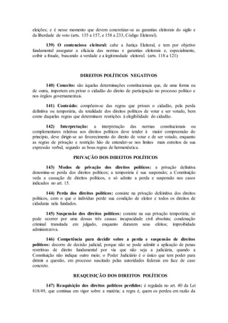 eleições; e é nesse momento que devem concretizar-se as garantias eleitorais do sigilo e
da liberdade de voto (arts. 135 a 157, e 158 a 233, Código Eleitoral).
139) O contencioso eleitoral: cabe a Justiça Eleitoral, e tem por objetivo
fundamental assegurar a eficácia das normas e garantias eleitorais e, especialmente,
coibir a fraude, buscando a verdade e a legitimodade eleitoral. (arts. 118 a 121)
DIREITOS POLÍTICOS NEGATIVOS
140) Conceito: são àquelas determinações constitucionais que, de uma forma ou
de outra, importem em privar o cidadão do direito de participação no processo político e
nos órgãos governamentais.
141) Conteúdo: compõem-se das regras que privam o cidadão, pela perda
definitiva ou temporária, da totalidade dos direitos políticos de votar e ser votado, bem
como daquelas regras que determinam restrições à elegibilidade do cidadão.
142) Interpretação: a interpretação das normas constitucionais ou
complementares relativas aos direitos políticos deve tender à maior compreensão do
princípio, deve dirigir-se ao favorecimento do direito de votar e de ser votado, enquanto
as regras de privação e restrição hão de entender-se nos limites mais estreitos de sua
expressão verbal, segundo as boas regras de hermenêutica.
PRIVAÇÃO DOS DIREITOS POLÍTICOS
143) Modos de privação dos direitos políticos: a privação definitiva
denomina-se perda dos direitos políticos; a temporária é sua suspensão; a Constituição
veda a cassação de direitos políticos, e só admite a perda e suspensão nos casos
indicados no art. 15.
144) Perda dos direitos políticos: consiste na privação defeinitiva dos direitos
políticos, com o que o indivíduo perde sua condição de eleitor e todos os direitos de
cidadania nela fundados.
145) Suspensão dos direitos políticos: consiste na sua privação temporária; só
pode ocorrer por uma dessas três causas: incapacidade civil absoluta; condenação
criminal transitada em julgado, enquanto durarem seus efeitos; improibidade
administrativa.
146) Competência para decidir sobre a perda e suspensão de direitos
políticos: decorre de decisão judicial, porque não se pode admitir a aplicação de penas
restritivas de direito fundamental por via que não seja a judiciária, quando a
Constituição não indique outro meio; o Poder Judiciário é o único que tem poder para
dirimir a questão, em processo suscitado pelas autoridades federais em face de caso
concreto.
REAQUISIÇÃO DOS DIREITOS POLÍTICOS
147) Reaquisição dos direitos políticos perdidos: é regulada no art. 40 da Lei
818/49, que continua em vigor sobre a matéria; a regra é, quem os perdeu em razão da
 