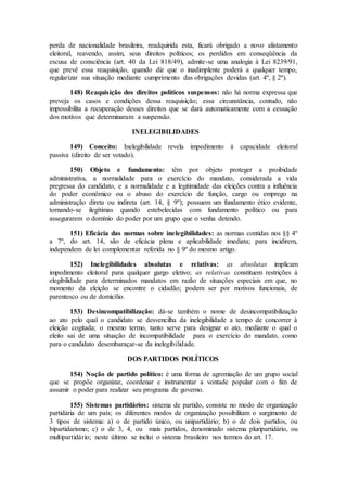 perda de nacionalidade brasileira, readquirida esta, ficará obrigado a novo alistamento
eleitoral, reavendo, assim, seus direitos políticos; os perdidos em conseqüência da
escusa de consciência (art. 40 da Lei 818/49), admite-se uma analogia à Lei 8239/91,
que prevê essa reaquisição, quando diz que o inadimplente poderá a qualquer tempo,
regularizar sua situação mediante cumprimento das obrigações devidas (art. 4º, § 2º).
148) Reaquisição dos direitos políticos suspensos: não há norma expressa que
preveja os casos e condições dessa reaquisição; essa circunstância, contudo, não
impossibilita a recuperação desses direitos que se dará automaticamente com a cessação
dos motivos que determinaram a suspensão.
INELEGIBILIDADES
149) Conceito: Inelegibilidade revela impedimento à capacidade eleitoral
passiva (direito de ser votado).
150) Objeto e fundamento: têm por objeto proteger a proibidade
administrativa, a normalidade para o exercício do mandato, considerada a vida
pregressa do candidato, e a normalidade e a legitimidade das eleições contra a influência
do poder econômico ou o abuso do exercício de função, cargo ou emprego na
administração direta ou indireta (art. 14, § 9º); possuem um fundamento ético evidente,
tornando-se ilegítimas quando estebelecidas com fundamento político ou para
assegurarem o domínio do poder por um grupo que o venha detendo.
151) Eficácia das normas sobre inelegibilidades: as normas contidas nos §§ 4º
a 7º, do art. 14, são de eficácia plena e aplicabilidade imediata; para incidirem,
independem de lei complementar referida no § 9º do mesmo artigo.
152) Inelegibilidades absolutas e relativas: as absolutas implicam
impedimento eleitoral para qualquer gargo eletivo; as relativas constituem restrições à
elegibilidade para determinados mandatos em razão de situações especiais em que, no
momento da eleição se encontre o cidadão; podem ser por motivos funcionais, de
parentesco ou de domicílio.
153) Desincompatibilização: dá-se também o nome de desincompatibilização
ao ato pelo qual o candidato se desvencilha da inelegibilidade a tempo de concorrer à
eleição cogitada; o mesmo termo, tanto serve para designar o ato, mediante o qual o
eleito sai de uma situação de incompatibilidade para o exercício do mandato, como
para o candidato desembaraçar-se da inelegibilidade.
DOS PARTIDOS POLÍTICOS
154) Noção de partido político: é uma forma de agremiação de um grupo social
que se propõe organizar, coordenar e instrumentar a vontade popular com o fim de
assumir o poder para realizar seu programa de governo.
155) Sistemas partidários: sistema de partido, consiste no modo de organização
partidária de um país; os diferentes modos de organização possibilitam o surgimento de
3 tipos de sistema: a) o de partido único, ou unipartidário; b) o de dois partidos, ou
bipartidarismo; c) o de 3, 4, ou mais partidos, denominado sistema pluripartidário, ou
multipartidário; neste último se inclui o sistema brasileiro nos termos do art. 17.
 