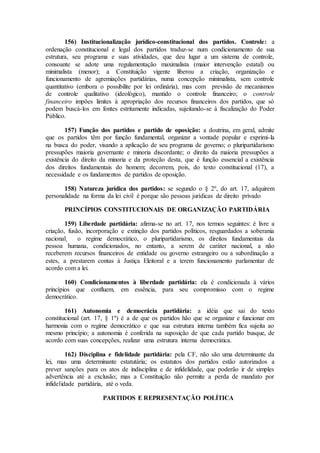 156) Institucionalização jurídico-constitucional dos partidos. Controle: a
ordenação constitucional e legal dos partidos traduz-se num condicionamento de sua
estrutura, seu programa e suas atividades, que deu lugar a um sistema de controle,
consoante se adote uma regulamentação maximalista (maior intervenção estatal) ou
minimalista (menor); a Constituição vigente liberou a criação, organização e
funcionamento de agremiações partidárias, numa concepção minimalista, sem controle
quantitativo (embora o possibilite por lei ordinária), mas com previsão de mecanismos
de controle qualitativo (ideológico), mantido o controle financeiro; o controle
financeiro impões limites à apropriação dos recursos financeiros dos partidos, que só
podem buscá-los em fontes estritamente indicadas, sujeitando-se à fiscalização do Poder
Público.
157) Função dos partidos e partido de oposição: a doutrina, em geral, admite
que os partidos têm por função fundamental, organizar a vontade popular e exprimi-la
na busca do poder, visando a aplicação de seu programa de governo; o pluripartidarismo
pressupões maioria governante e minoria discordante; o direito da maioria pressupões a
existência do direito da minoria e da proteção desta, que é função essencial a existência
dos direitos fundamentais do homem; decorrem, pois, do texto constitucional (17), a
necessidade e os fundamentos de partidos de oposição.
158) Natureza jurídica dos partidos: se segundo o § 2º, do art. 17, adquirem
personalidade na forma da lei civil é porque são pessoas jurídicas de direito privado
PRINCÍPIOS CONSTITUCIONAIS DE ORGANIZAÇÃO PARTIDÁRIA
159) Liberdade partidária: afirma-se no art. 17, nos termos seguintes: é livre a
criação, fusão, incorporação e extinção dos partidos políticos, resguardados a soberania
nacional¸ o regime democrático, o pluripartidarismo, os direitos fundamentais da
pessoa humana, condicionados, no entanto, a serem de caráter nacional, a não
receberem recursos financeiros de entidade ou governo estrangeiro ou a subordinação a
estes, a prestarem contas à Justiça Eleitoral e a terem funcionamento parlamentar de
acordo com a lei.
160) Condicionamentos à liberdade partidária: ela é condicionada à vários
princípios que confluem, em essência, para seu compromisso com o regime
democrático.
161) Autonomia e democrácia partidária: a idéia que sai do texto
constitucional (art. 17, § 1º) é a de que os partidos hão que se organizar e funcionar em
harmonia com o regime democrático e que sua estrutura interna também fica sujeita ao
mesmo princípio; a autonomia é conferida na suposição de que cada partido busque, de
acordo com suas concepções, realizar uma estrutura interna democrática.
162) Disciplina e fidelidade partidária: pela CF, não são uma determinante da
lei, mas uma determinante estatutária; os estatutos dos partidos estão autorizados a
prever sanções para os atos de indisciplina e de infidelidade, que poderão ir de simples
advertência até a exclusão; mas a Constituição não permite a perda de mandato por
infidelidade partidária, até o veda.
PARTIDOS E REPRESENTAÇÃO POLÍTICA
 