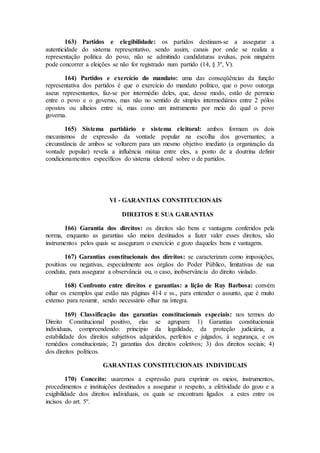 163) Partidos e elegibilidade: os partidos destinam-se a assegurar a
autenticidade do sistema representativo, sendo assim, canais por onde se realiza a
representação política do povo, não se admitindo candidaturas avulsas, pois ninguém
pode concorrer a eleições se não for registrado num partido (14, § 3º, V).
164) Partidos e exercício do mandato: uma das conseqüências da função
representativa dos partidos é que o exercício do mandato político, que o povo outorga
aseus representantes, faz-se por intermédio deles, que, desse modo, estão de permeio
entre o povo e o governo, mas não no sentido de simples intermediários entre 2 pólos
opostos ou alheios entre si, mas como um instrumento por meio do qual o povo
governa.
165) Sistema partidário e sistema eleitoral: ambos formam os dois
mecanismos de expressão da vontade popular na escolha dos governantes; a
circunstância de ambos se voltarem para um mesmo objetivo imediato (a organização da
vontade popular) revela a influência mútua entre eles, a ponto de a doutrina definir
condicionamentos específicos do sistema eleitoral sobre o de partidos.
VI - GARANTIAS CONSTITUCIONAIS
DIREITOS E SUA GARANTIAS
166) Garantia dos direitos: os direitos são bens e vantagens conferidos pela
norma, enquanto as garantias são meios destinados a fazer valer esses direitos, são
instrumentos pelos quais se asseguram o exercício e gozo daqueles bens e vantagens.
167) Garantias constitucionais dos direitos: se caracterizam como imposições,
positivas ou negativas, especialmente aos órgãos do Poder Público, limitativas de sua
conduta, para assegurar a observância ou, o caso, inobservância do direito violado.
168) Confronto entre direitos e garantias: a lição de Ruy Barbosa: convém
olhar os exemplos que estão nas páginas 414 e ss., para entender o assunto, que é muito
extenso para resumir, sendo necessário olhar na íntegra.
169) Classificação das garantias constitucionais especiais: nos termos do
Direito Constitucional positivo, elas se agrupam: 1) Garantias constitucionais
individuais, compreendendo: princípio da legalidade, da proteção judiciária, a
estabilidade dos direitos subjetivos adquiridos, perfeitos e julgados, à segurança, e os
remédios constitucionais; 2) garantias dos direitos coletivos; 3) dos direitos sociais; 4)
dos direitos políticos.
GARANTIAS CONSTITUCIONAIS INDIVIDUAIS
170) Conceito: usaremos a expressão para exprimir os meios, instrumentos,
procedimentos e instituições destinados a assegurar o respeito, a efetividade do gozo e a
exigibilidade dos direitos individuais, os quais se encontram ligados a estes entre os
incisos do art. 5º.
 