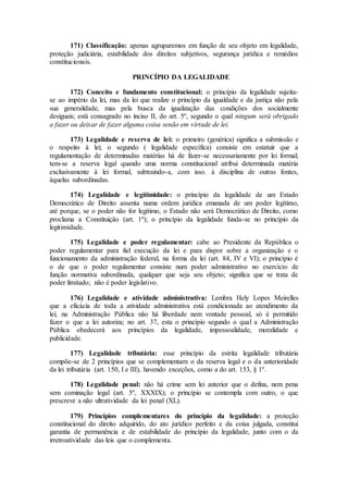 171) Classificação: apenas agruparemos em função de seu objeto em legalidade,
proteção judiciária, estabilidade dos direitos subjetivos, segurança jurídica e remédios
constitucionais.
PRINCÍPIO DA LEGALIDADE
172) Conceito e fundamento constitucional: o princípio da legalidade sujeita-
se ao império da lei, mas da lei que realize o princípio da igualdade e da justiça não pela
sua generalidade, mas pela busca da igualização das condições dos socialmente
desiguais; está consagrado no inciso II, do art. 5º, segundo o qual ningum será obrigado
a fazer ou deixar de fazer alguma coisa senão em virtude de lei.
173) Legalidade e reserva de lei: o primeiro (genérica) significa a submissão e
o respeito à lei; o segundo ( legalidade específica) consiste em estatuir que a
regulamentação de determinadas matérias há de fazer-se necessariamente por lei formal;
tem-se a reserva legal quando uma norma constitucional atribui determinada matéria
exclusivamente à lei formal, subtraindo-a, com isso. à disciplina de outras fontes,
àquelas subordinadas.
174) Legalidade e legitimidade: o princípio da legalidade de um Estado
Democrático de Direito assenta numa ordem jurídica emanada de um poder legítimo,
até porque, se o poder não for legítimo, o Estado não será Democrático de Direito, como
proclama a Constituição (art. 1º); o princípio da legalidade funda-se no princípio da
legitimidade.
175) Legalidade e poder regulamentar: cabe ao Presidente da República o
poder regulamentar para fiel execução da lei e para dispor sobre a organização e o
funcionamento da administração federal, na forma da lei (art. 84, IV e VI); o princípio é
o de que o poder regulamentar consiste num poder administrativo no exercício de
função normativa subordinada, qualquer que seja seu objeto; significa que se trata de
poder limitado; não é poder legislativo.
176) Legalidade e atividade administrativa: Lembra Hely Lopes Meirelles
que a eficácia de toda a atividade administrativa está condicionada ao atendimento da
lei; na Administração Pública não há liberdade nem vontade pessoal, só é permitido
fazer o que a lei autoriza; no art. 37, esta o princípio segundo o qual a Administração
Pública obedecerá aos princípios da legalidade, impessoalidade, moralidade e
publicidade.
177) Legalidade tributária: esse princípio da estrita legalidade tributária
compõe-se de 2 princípios que se complementam: o da reserva legal e o da anterioridade
da lei tributária (art. 150, I e III), havendo exceções, como a do art. 153, § 1º.
178) Legalidade penal: não há crime sem lei anterior que o defina, nem pena
sem cominação legal (art. 5º, XXXIX); o princípio se contempla com outro, o que
prescreve a não ultratividade da lei penal (XL).
179) Princípios complementares do princípio da legalidade: a proteção
constitucional do direito adquirido, do ato jurídico perfeito e da coisa julgada, constitui
garantia de permanência e de estabilidade do princípio da legalidade, junto com o da
irretroatividade das leis que o complementa.
 