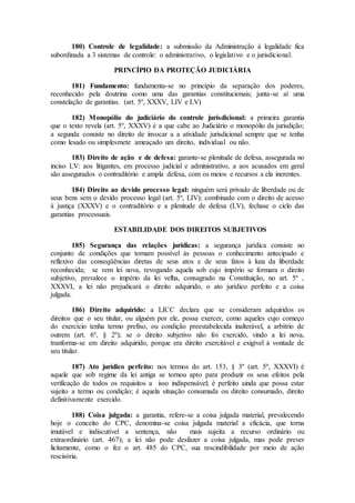 180) Controle de legalidade: a submissão da Administração à legalidade fica
subordinada a 3 sistemas de controle: o administrativo, o legislativo e o jurisdicional.
PRINCÍPIO DA PROTEÇÃO JUDICIÁRIA
181) Fundamento: fundamenta-se no princípio da separação dos poderes,
reconhecido pela doutrina como uma das garantias constitucionais; junta-se aí uma
constelação de garantias. (art. 5º, XXXV, LIV e LV)
182) Monopólio do judiciário do controle jurisdicional: a primeira garantia
que o texto revela (art. 5º, XXXV) é a que cabe ao Judiciário o monopólio da jurisdição;
a segunda consiste no direito de invocar a a atividade jurisdicional sempre que se tenha
como lesado ou simplesmete ameaçado um direito, individual ou não.
183) Direito de ação e de defesa: garante-se plenitude de defesa, assegurada no
inciso LV: aos litigantes, em processo judicial e administrativo, a aos acusados em geral
são assegurados o contraditório e ampla defesa, com os meios e recursos a ela inerentes.
184) Direito ao devido processo legal: ninguém será privado de liberdade ou de
seus bens sem o devido processo legal (art. 5º, LIV); combinado com o direito de acesso
à justiça (XXXV) e o contraditório e a plenitude de defesa (LV), fechase o ciclo das
garantias processuais.
ESTABILIDADE DOS DIREITOS SUBJETIVOS
185) Segurança das relações jurídicas: a segurança jurídica consiste no
conjunto de condições que tornam possível às pessoas o conhecimento antecipado e
reflexivo das conseqüências diretas de seus atos e de seus fatos à luza da liberdade
reconhecida; se vem lei nova, revogando aquela sob cujo império se formara o direito
subjetivo, prevalece o império da lei velha, consagrado na Constituição, no art. 5º ,
XXXVI, a lei não prejudicará o direito adquirido, o ato jurídico perfeito e a coisa
julgada.
186) Direito adquirido: a LICC declara que se consideram adquiridos os
direitos que o seu titular, ou alguém por ele, possa exercer, como aqueles cujo começo
do exercício tenha termo prefixo, ou condição preestabelecida inalterável, a arbítrio de
outrem (art. 6º, § 2º); se o direito subjetivo não foi exercido, vindo a lei nova,
tranforma-se em direito adquirido, porque era direito exercitável e exigível à vontade de
seu titular.
187) Ato jurídico perfeito: nos termos do art. 153, § 3º (art. 5º, XXXVI) é
aquele que sob regime da lei antiga se tornou apto para produzir os seus efeitos pela
verificação de todos os requisitos a isso indispensável; é perfeito ainda que possa estar
sujeito a termo ou condição; é aquela situação consumada ou direito consumado, direito
definitivamente exercido.
188) Coisa julgada: a garantia, refere-se a coisa julgada material, prevalecendo
hoje o conceito do CPC, denomina-se coisa julgada material a eficácia, que torna
imutável e indiscutível a sentença, não mais sujeita a recurso ordinário ou
extraordinário (art. 467); a lei não pode desfazer a coisa julgada, mas pode prever
licitamente, como o fez o art. 485 do CPC, sua rescindibilidade por meio de ação
rescisória.
 