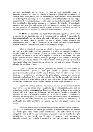 concreto), perdurando até a vigente; em vista da atual constituição, temos a
inconstitucionalidade por ação ou omissão; o controle é jurisdicional, combinando os
critérios difuso e concentrado, este de competência do STF; portanto, temos o exercício
do controle por via de exceção e por ação direta de insconstitucionalidade e ainda a ação
declaratória de constitucionalidade; a ação direta de inconstitucionalidade compreende
três modalidades: Interventiva, genérica e a supridora de omissão. A constituição
mantém a regra segundo a qual somente pelo voto da maioria absoluta de seus membros
ou dos membros do respectivo órgão especial poderão os tribunais declarar a
insconstitucionalidade de lei ou ato normativo do Poder Público. (art. 97)
12) Efeitos da declaração de inconstitucionalidade: depende da solução sobre
a natureza do ato inconstitucional: se é inexistente, nulo ou anulável. A declaração de
insconstitucionalidade, na via indireta, não anula a lei nem a revoga; teoricamente a lei
continua em vigor, eficaz e aplicável, até que o Senado Federal suspenda sua
executoriedade (art. 52, X). A declaração na via direta tem efeito diverso, importa
suprimir a eficácia e aplicabilidade da lei ou ato; distinções a seguir:
- Qual a eficácia da sentença que decide a inconstitucionalidade na via de
exceção: se resolve pelos princípios processuais; a argüição de insconstitucionalidade é
questão prejudicial e gera um procedimento incidenter tantum, que busca a simples
verificação da existência ou do vício alegado; a sentença é declaratória; faz coisa
julgada somente no caso e entre as partes; no que tange ao caso concreto, a declaração
surte efeitos ex tunc; no entanto a lei contínua eficaz e aplicável, até que seja suspensa
sua executoriedade pelo Senado; ato que não revoga nem anula a lei, apenas lhe retira a
eficácia, daí por diante ex nunc.
- Qual a eficácia da sentença proferida no processo de ação direta de
inconstitucionalidade genérica?: tem por objeto a própria questão de
inconstitucionalidade; qualquer decisão, que a decrete, deverá ter eficácia erga omnes
(genérica) e obrigatória; a sentença aí faz coisa julgada material, que vincula as
autoridades aplicadoras da lei, que não poderão mais dar-lhe execução sob pena de
arrostar a eficácia da coisa julgada, uma vez qua a declaração de insconstitucionalidade
em tese visa precisamente atingir o efeito imediato de retirar a aplicabilidade da lei.
- Efeito da sentença proferida no processo de ação de inconstitucionalidade
interventiva: visa não apenas obter a declaração de inconstitucionalidade, mas também
restabelecer a ordem constitucional no Estado, ou Município, mediante a intervenção; a
sentença não será meramente declaratória; não cabendo ao Senado a suspenção da
execução do ato; a Constituição declara que o decreto se limitará a suspender a
execução do ato impugnado, se essa medida bastar ao restabelecimento da normalidade;
a decisão tem um efeito condenatório que fundamenta o decreto de intervenção; a
condenação tem efeito constitutivo da sentença que faz coisa julgada material erga
omnes.
- Efeito da declaração de inconstitucionalidade por omissão: o efeito está no art.
103, § 2º da Constituição, ao estatuir que, declarada a inconstitucionalidade por omissão
de medida para tornar efetiva norma constitucional, será dada ciência ao Poder
competente para a adoção das providências necessárias e, em se tratando de órgão
administrativo, p ara fazê-lo em 30 dias; a sentença que reconhece a
inconstitucionalidade por omissão é declaratória, mas não meramente, porque dela
 