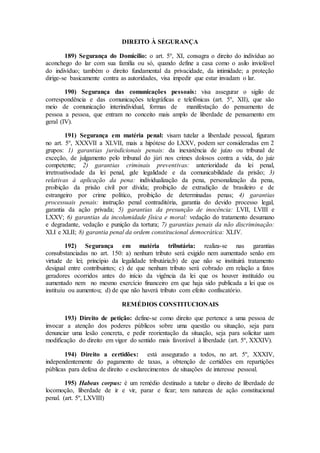 DIREITO À SEGURANÇA
189) Segurança do Domicílio: o art. 5º, XI, consagra o direito do indivíduo ao
aconchego do lar com sua família ou só, quando define a casa como o asilo inviolável
do indivíduo; também o direito fundamental da privacidade, da intimidade; a proteção
dirige-se basicamente contra as autoridades, visa impedir que estar invadam o lar.
190) Segurança das comunicações pessoais: visa assegurar o sigilo de
correspondência e das comunicações telegráficas e telefônicas (art. 5º, XII), que são
meio de comunicação interindividual, formas de manifestação do pensamento de
pessoa a pessoa, que entram no conceito mais amplo de liberdade de pensamento em
geral (IV).
191) Segurança em matéria penal: visam tutelar a liberdade pessoal, figuram
no art. 5º, XXXVII a XLVII, mais a hipótese do LXXV, podem ser consideradas em 2
grupos: 1) garantias jurisdicionais penais: da inexistência de juízo ou tribunal de
exceção, de julgamento pelo tribunal do júri nos crimes dolosos contra a vida, do juiz
competente; 2) garantias criminais preventivas: anterioridade da lei penal,
irretroativodade da lei penal, gde legalidade e da comunicabilidade da prisão; 3)
relativas à aplicação da pena: individualização da pena, personalização da pena,
proibição da prisão civil por dívida; proibição de extradição de brasileiro e de
estrangeiro por crime político, proibição de determinadas penas; 4) garantias
processuais penais: instrução penal contraditória, garantia do devido processo legal,
garantia da ação privada; 5) garantias da presunção de inocência: LVII, LVIII e
LXXV; 6) garantias da incolumidade física e moral: vedação do tratamento desumano
e degradante, vedação e punição da tortura; 7) garantias penais da não discriminação:
XLI e XLII; 8) garantia penal da ordem constitucional democrática: XLIV.
192) Segurança em matéria tributária: realiza-se nas garantias
consubstanciadas no art. 150: a) nenhum tributo será exigido nem aumentado senão em
virtude de lei; princípio da legalidade tributária;b) de que não se instituirá tratamento
desigual entre contribuintes; c) de que nenhum tributo será cobrado em relação a fatos
geradores ocorridos antes do início da vigência da lei que os houver instituído ou
aumentado nem no mesmo exercício financeiro em que haja sido publicada a lei que os
instituiu ou aumentou; d) de que não haverá tributo com efeito confiscatório.
REMÉDIOS CONSTITUCIONAIS
193) Direito de petição: define-se como direito que pertence a uma pessoa de
invocar a atenção dos poderes públicos sobre uma questão ou situação, seja para
denunciar uma lesão concreta, e pedir reorientação da situação, seja para solicitar uam
modificação do direito em vigor do sentido mais favorável à liberdade (art. 5º, XXXIV).
194) Direito a certidões: está assegurado a todos, no art. 5º, XXXIV,
independentemente do pagamento de taxas, a obtenção de certidões em repartições
públicas para defesa de direito e esclarecimentos de situações de interesse pessoal.
195) Habeas corpus: é um remédio destinado a tutelar o direito de liberdade de
locomoção, liberdade de ir e vir, parar e ficar; tem natureza de ação constitucional
penal. (art. 5º, LXVIII)
 